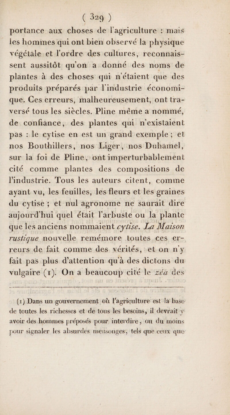 I portance aux choses de l’agriculture : mais les hommes qui ont bien observé la physique végétale et l’ordre des cultures, reconnais¬ sent aussitôt qu’on a donné des noms de plantes à des choses qui n’étaient que des produits préparés par l’industrie économi¬ que. Ces erreurs, malheureusement, ont tra¬ versé tous les siècles. Pline même a nommé, de confiance, des plantes qui n’existaient pas : le cytise en est un grand exemple ; et nos Bouthillers, nos Liger, nos Duhamel, sur la foi de Pline, ont imperturbablement cité comme plantes des compositions de l’industrie. Tous les auteurs citent, comme ayant vu, les feuilles, les fleurs et les graines du cytise ; et nul agronome ne saurait dire aujourd’hui quel était l’arbuste ou la plante que les anciens nommaient cytise, La Maison rustique nouvelle remémore toutes ces er¬ reurs de fait comme des vérités, et on n’y fait pas plus d’attention qu’à des dictons du vulgaire (i). On a beaucoup cité le zéa des - l. - ' (i) Dans un gouvernement où l’agriculture est la baso de toutes les richesses et de tous les besoins, il devrait y avoir des hommes préposés pour interdire, ou du moins pour signaler les absurdes mensonges, tels que ceux que J