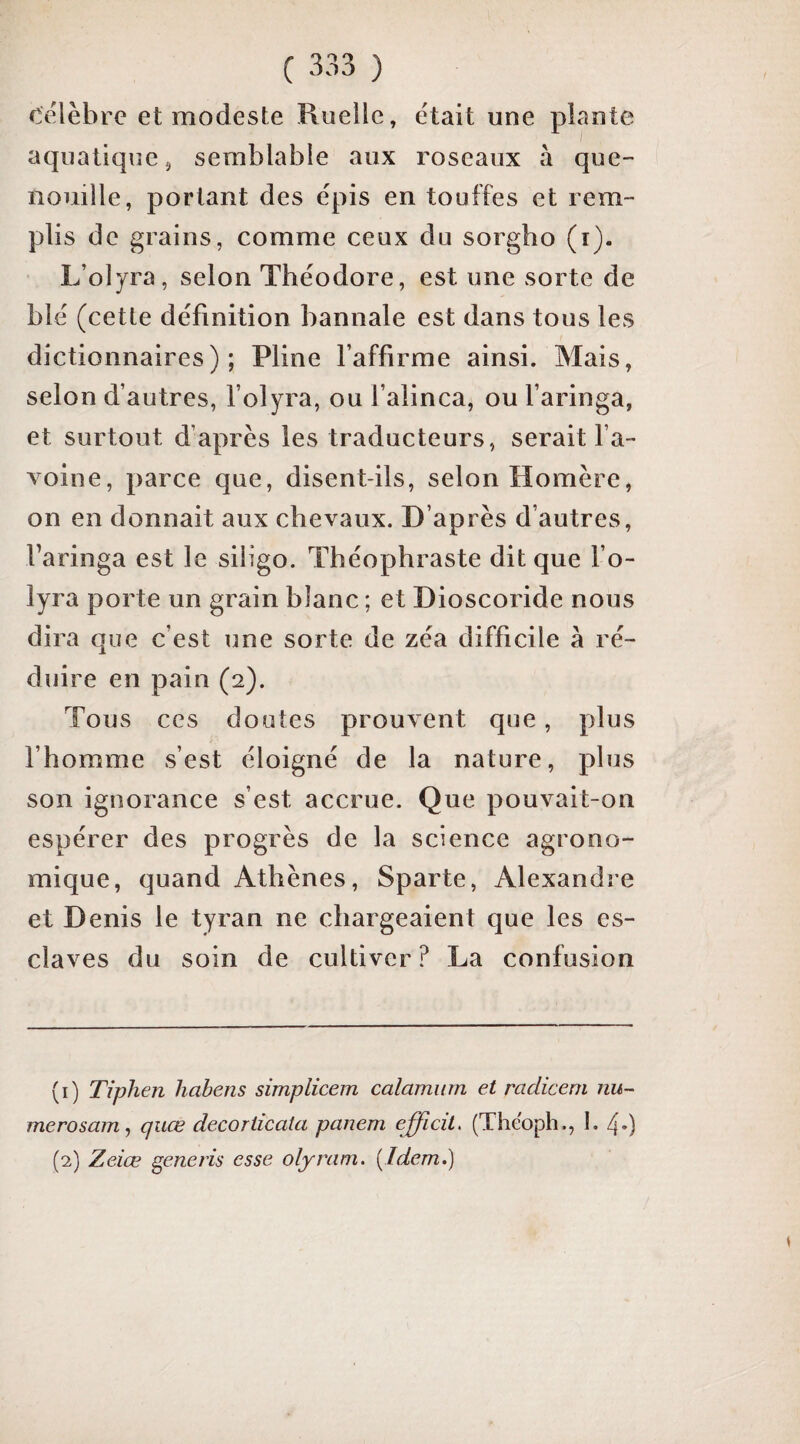 célèbre et modeste Ruelle, était une plante aquatique, semblable aux roseaux à que¬ nouille, portant des épis en touffes et rem¬ plis de grains, comme ceux du sorgho (i). L’oiyra, selon Théodore, est une sorte de blé (cette définition bannale est dans tous les dictionnaires); Pline l’affirme ainsi. Mais, selon d’autres, folyra, ou l’alinca, ou faringa, et surtout d’après les traducteurs, serait fa- voine, parce que, disent-ils, selon Homère, on en donnait aux chevaux. D’après d’autres, faringa est le siligo. Théophraste dit que fo- lyra porte un grain blanc ; et Dioscoride nous dira que c’est une sorte de zéa difficile à ré¬ duire en pain (2). Tous CCS doutes prouvent que, plus l’homme s’est éloigné de la nature, plus son ignorance s’est accrue. Que pouvait-on espérer des progrès de la science agrono¬ mique, quand Athènes, Sparte, Alexandre et Denis le tyran ne chargeaient que les es¬ claves du soin de cultiver ? La confusion (1) Tiphen habens simplicem calamiirn et radicem nu- merosam^ quœ decoriicata panem efficité (Thëoph., I. 40 (2) Zeiœ ^eneris esse olyram. [Idem.)
