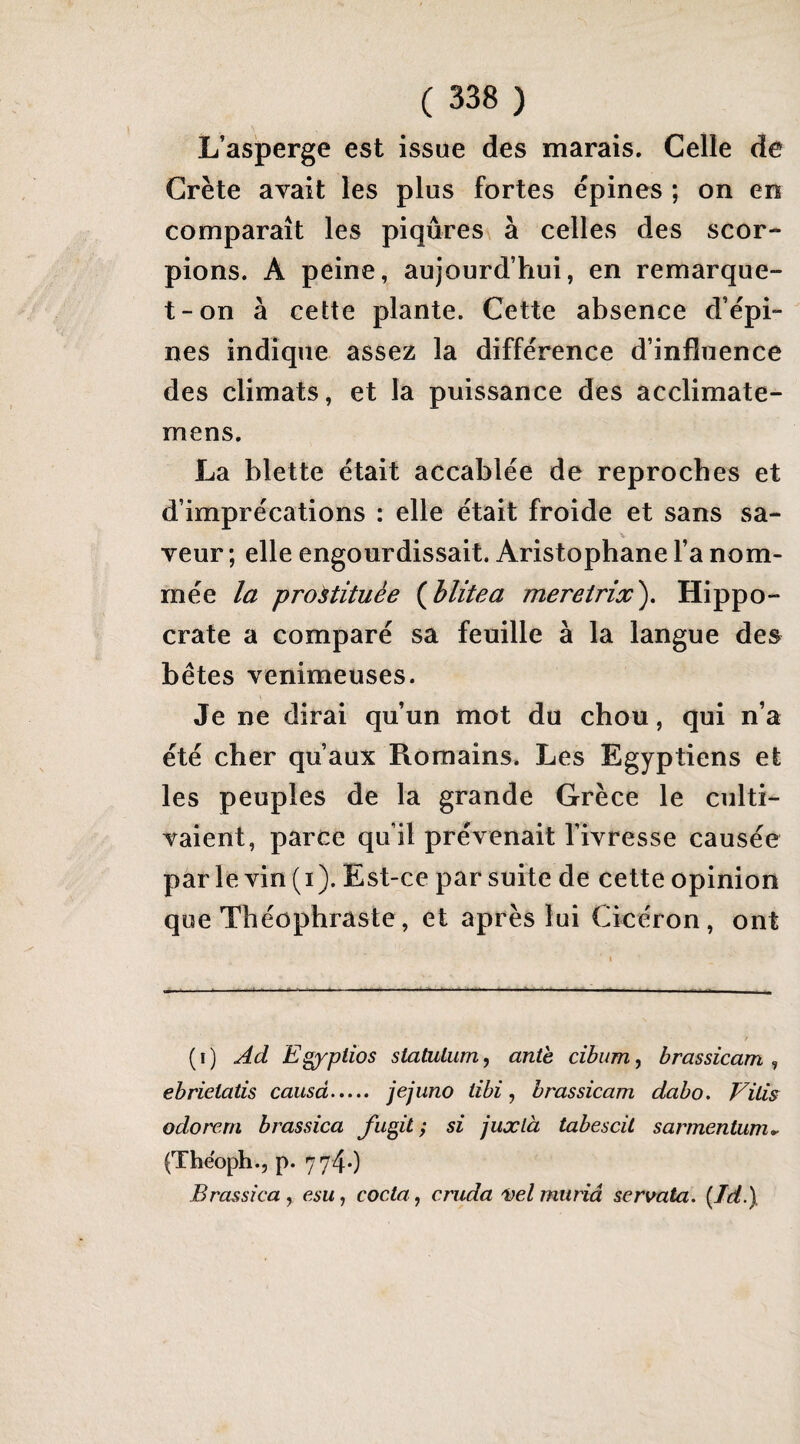 L’asperge est issue des marais. Celle de Crète avait les plus fortes épines ; on en comparaît les piqûres à celles des scor¬ pions. A peine, aujourd’hui, en remarque- t-on à cette plante. Cette absence d’épi¬ nes indique assez la différence d’influence des climats, et la puissance des acclimate- mens. La blette était accablée de reproches et d’imprécations : elle était froide et sans sa¬ veur ; elle engourdissait. Aristophane l’a nom¬ mée la prostituée (^blitea meretrix^. Hippo¬ crate a comparé sa feuille à la langue des bêtes venimeuses. Je ne dirai qu’un mot du chou, qui n’a été cher qu’aux Romains. Les Egyptiens et les peuples de la grande Grèce le culti¬ vaient, parce qu’il prévenait l’ivresse causée parle vin (i). Est-ce par suite de cette opinion que Théophraste, et après lui Cicéron, ont (i) Ad Egyptios statulum, ante cibum^ brassicam ^ ebrieiatis causa. jejuno tibi, brassicam dabo. Vilis odorem brassica Jïigit ; si juxlà tabescit sarmentum^ (Tbëoph.j p. 7740 Brassica y esu, coda y cnida i)elmuriâ servata. {Id.\