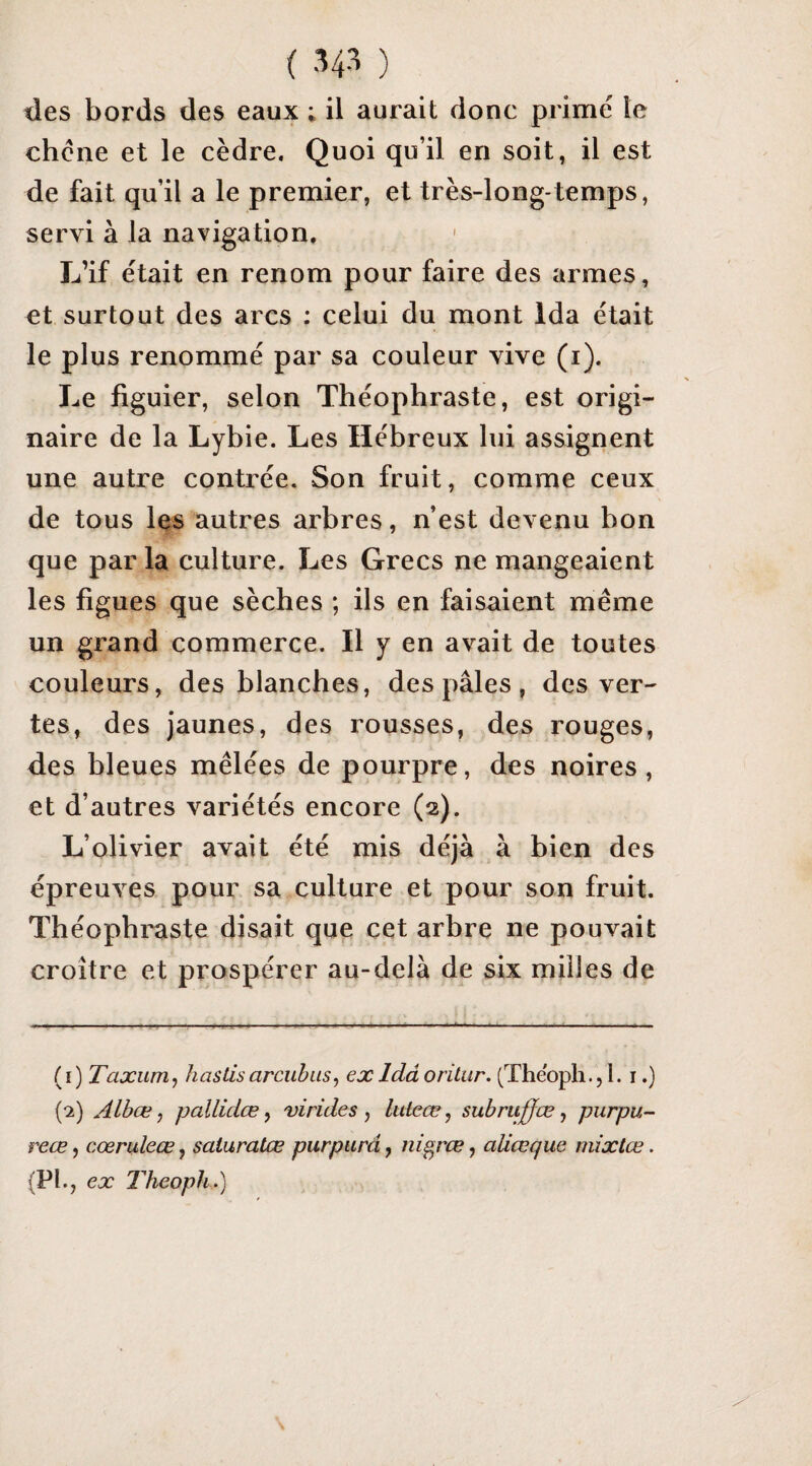 des bords des eaux ; il aurait donc primé le chciie et le cèdre. Quoi qu’il en soit, il est de fait qu’il a le premier, et très-long-temps, servi à la navigation. L’if était en renom pour faire des armes, et surtout des arcs ; celui du mont Ida était le plus renommé par sa couleur vive (i). Le figuier, selon Théophraste, est origi¬ naire de la Lybie. Les Hébreux lui assignent une autre contrée. Son fruit, comme ceux de tous les autres arbres, n’est devenu bon que par la culture. Les Grecs ne mangeaient les figues que sèches ; ils en faisaient même un grand commerce. Il y en avait de toutes couleurs, des blanches, des pâles, des ver¬ tes, des jaunes, des rousses, des rouges, des hleues mêlées de pourpre, des noires, et d’autres variétés encore (2). L’olivier avait été mis déjà à bien des épreuves pour sa culture et pour son fruit. Théophi'aste disait que cet arbre ne pouvait croître et prospérer au-delà de six milles de (1) Taxum^ h as lis ar euh us ^ ex Idâorilur. (Theoph.,!. i.) (2) Albœ, pallidœ ^ virides ^ lulcæ, subruffœ f purpu- reœ, cœruleœ, saturatœ purpura, nigræ, aUœque mixtœ. (PI ex Theoph-)