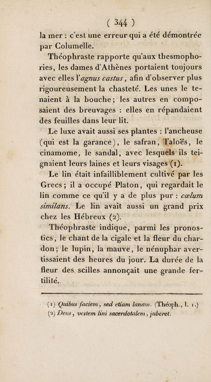 U ( 344 ) la mer : c’est une erreur qui a été démontrée par Columelle. Théophraste rapporte qu’aux thesmopho- ries, les dames d’Athènes portaient toujours avec elles Yagnus castus, afin d’observer plus rigoureusement la chasteté. Les unes le te¬ naient à la bouche ; les autres en compo¬ saient des breuvages : elles en répandaient des feuilles dans leur lit. Le luxe avait aussi ses plantes : Tancheuse (qui est la garance), le safran, Taloës, le cinamome, le sandal, avec lesquels ils tei¬ gnaient leurs laines et leurs visages (i). Le lin était infailliblement cultivé par les Grecs; il a occupé Platon, qui regardait le lin comme ce qu’il y a de plus pur ; cœlum sîmilans. Le lin avait aussi un grand prix chez les Hébreux (2). Théophraste indique, parmi les pronos¬ tics, le chant de la cigale et la fleur du char¬ don; le lupin, la mauve, le nénuphar aver¬ tissaient des heures du jour. La durée de la fleur des scilles annonçait une grande fer^- (î) Quibiis faciern^ sed etiam lanain. (Thëoph., l. 1.) (2) Dem, vesiern Uni sacerdotalern, juberel.