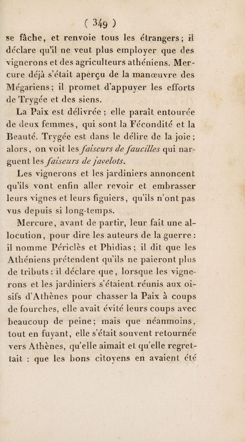 fâche, et renvoie tous les étrangers; il déclare qu’il ne veut plus employer que des vignerons et des agriculteurs athéniens. Mer¬ cure déjà s’était aperçu de la manœuvre des Mégariens; il promet d’appuyer les efforts de Trygée et des siens. La Paix est délivrée ; elle paraît entourée de deux femmes, qui sont la Fécondité et la Beauté. Trygée est dans le délire de la joie ; alors, on voit les faiseurs de faueilles qui nar¬ guent les faiseurs de javelots. Les vignerons et les jardiniers annoncent qu’ils vont enfin aller revoir et embrasser leurs vignes et leurs figuiers, qu’ils n’ont pas vus depuis si long-temps. Mercure, avant de partir, leur fait une al¬ locution, pour dire les auteurs de la guerre : il nomme Périclès et Phidias; il dit que les Athéniens prétendent qu’ils ne paieront plus de tributs : il déclare que, lorsque les vigne¬ rons et les jardiniers s’étaient réunis aux oi¬ sifs d’Athènes pour chasser la Paix à coups de fourches, elle avait évité leurs coups avec beaucoup de peine; mais que néanmoins, tout en fuyant, elle s’était souvent retournée vers Athènes, quelle aimait et quelle regret¬ tait : que les bons citoyens en avaient été