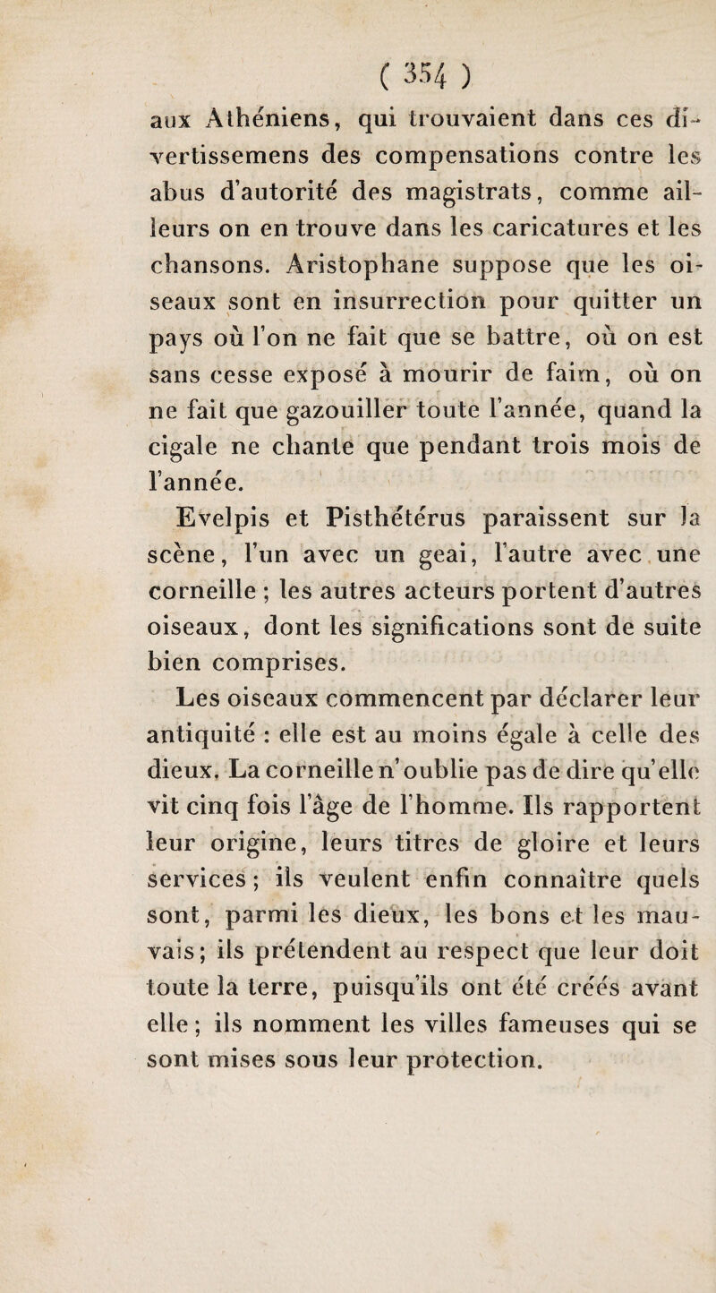 aux Athéniens, qui trouvaient dans ces di- vertissemens des compensations contre les abus d’autorité des magistrats, comme ail¬ leurs on en trouve dans les caricatures et les chansons. Aristophane suppose que les oi¬ seaux sont en insurrection pour quitter un pays où l’on ne fait que se battre, où on est sans cesse exposé à mourir de faim, où on ne fait que gazouiller toute l’année, quand la cigale ne chante que pendant trois mois de l’année. Evelpis et Pisthétérus paraissent sur )a scène, l’un avec un geai, fautre avec.une corneille ; les autres acteurs portent d’autres oiseaux, dont les significations sont de suite bien comprises. Les oiseaux commencent par déclarer leur antiquité : elle est au moins égale à celle des dieux, La corneille n’ oublie pas de dire quelle vit cinq fois fâge de fhomme. Ils rapportent leur origine, leurs titres de gloire et leurs services ; ils veulent enfin connaître quels sont, parmi les dieux, les bons et les mau¬ vais; ils prétendent au respect que leur doit toute la terre, puisqu’ils ont été créés avant elle ; ils nomment les villes fameuses qui se sont mises sous leur protection.