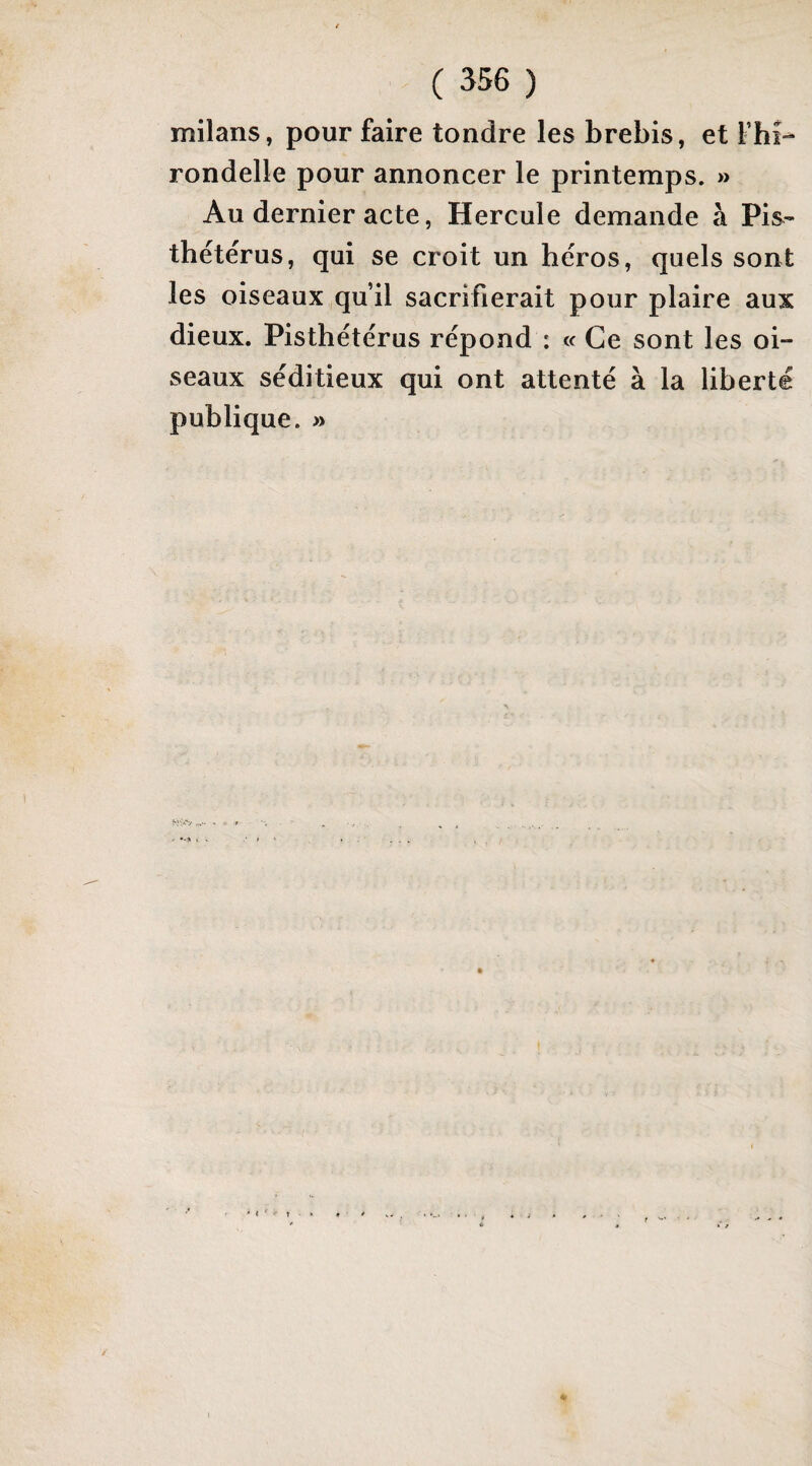 milans, pour faire tondre les brebis, et Fhî- rondelle pour annoncer le printemps. » Au dernier acte, Hercule demande à Pis- thétérus, qui se croit un héros, quels sont les oiseaux qu’il sacrifierait pour plaire aux dieux. Pisthétérus répond : « Ce sont les oi¬ seaux séditieux qui ont attenté à la liberté publique. » > < ' t •' t
