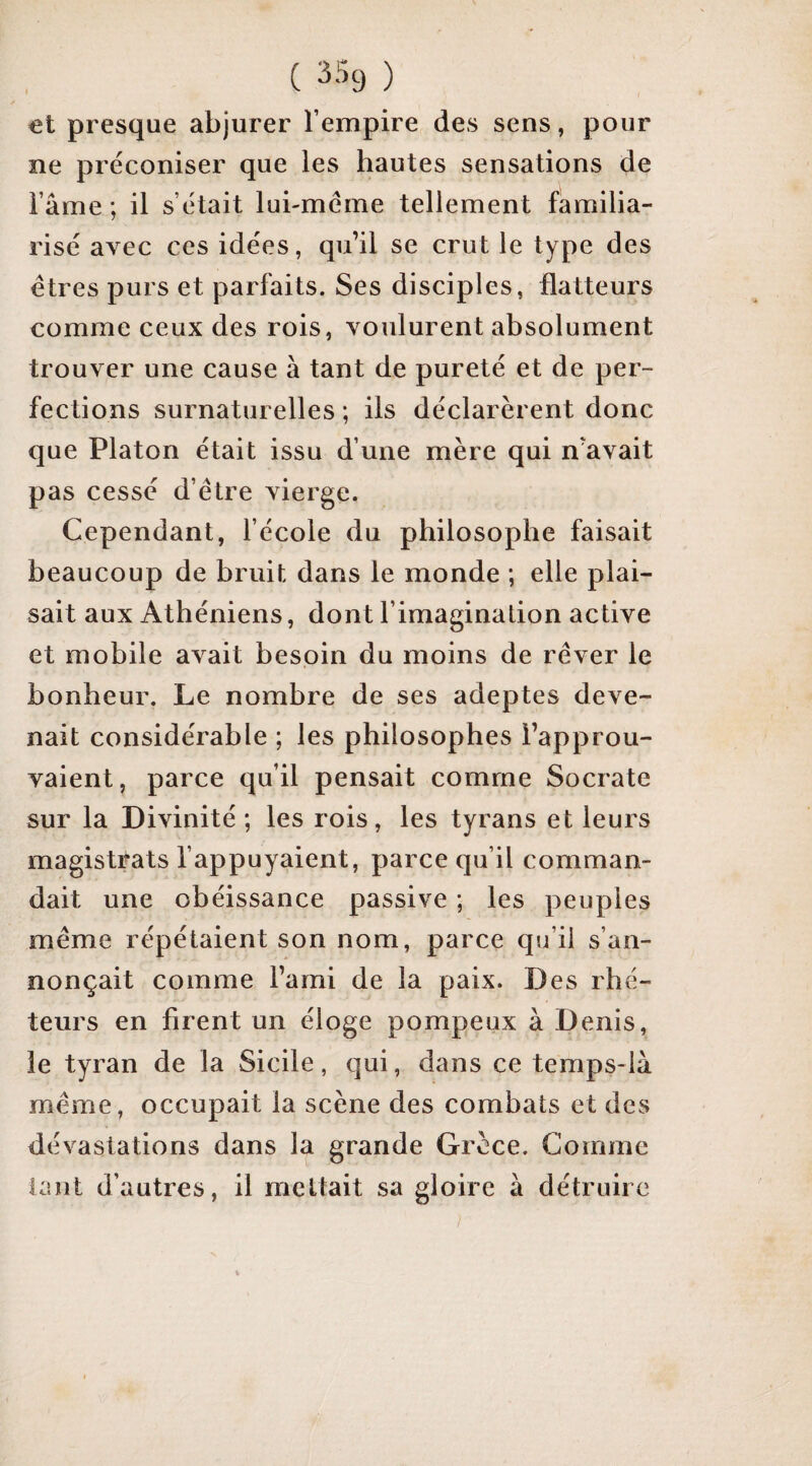 et presque abjurer l’empire des sens, pour ne préconiser que les hautes sensations de l’ame ; il s’était lui-méme tellement familia¬ risé avec ces idées, qu’il se crut le type des êtres purs et parfaits. Ses disciples, flatteurs comme ceux des rois, voulurent absolument trouver une cause à tant de pureté et de per¬ fections surnaturelles ; ils déclarèrent donc que Platon était issu d’une mère qui n’avait pas cessé d’être vierge. Cependant, l’école du philosophe faisait beaucoup de bruit dans le monde ; elle plai¬ sait aux Athéniens, dont l’imagination active et mobile avait besoin du moins de rêver le bonheur. Le nombre de ses adeptes deve¬ nait considérable ; les philosophes l’approu¬ vaient, parce qu’il pensait comme Socrate sur la Divinité ; les rois, les tyrans et leurs magistrats l’appuyaient, parce qu’il comman¬ dait une obéissance passive ; les peuples même répétaient son nom, parce qu’il s’an¬ nonçait comme l’ami de la paix. Des rhé¬ teurs en firent un éloge pompeux à Denis, le tyran de la Sicile, qui, dans ce temps-là même, occupait la scène des combats et des dévastations dans la grande Grèce. Gomme tant d’autres, il mettait sa gloire à détruire