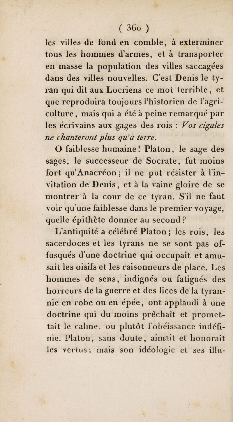 les villes de fond en comble, à exterminer tous les hommes d’armes, et à transporter en masse la population des villes saccagées dans des villes nouvelles. C’est Denis le ty¬ ran qui dit aux Locriens ce mot terrible, et que reproduira toujours l’historien de l’agri¬ culture , mais qui a été à peine remarqué par les écrivains aux gages des rois : Vos cigales ne chanteront plus qu'à terre. O faiblesse humaine ! Platon, le sage des sages, le successeur de Socrate, fut moins fort qu’Anacréon ; il ne put résister à l’in¬ vitation de Denis, et à la vaine gloire de se montrer à la cour de ce tyran. S’il ne faut voir qu’une faiblesse dans le premier voyage, quelle épithète donner au second ? L’antiquité a célébré Platon; les rois, les sacerdoces et les tyrans ne se sont pas of¬ fusqués d’une doctrine qui occupait et amu¬ sait les oisifs et les raisonneurs de place. Les hommes de sens, indignés ou fatigués des horreurs de la guerre et des lices de la tyran¬ nie en robe ou en épée, ont applaudi à une doctrine qui du moins prêchait et promet¬ tait le calme, ou plutôt l'obéissance indéfi¬ nie. Platon, sans doute, aimait et honorait les vertus ; mais son idéologie et ses illu-
