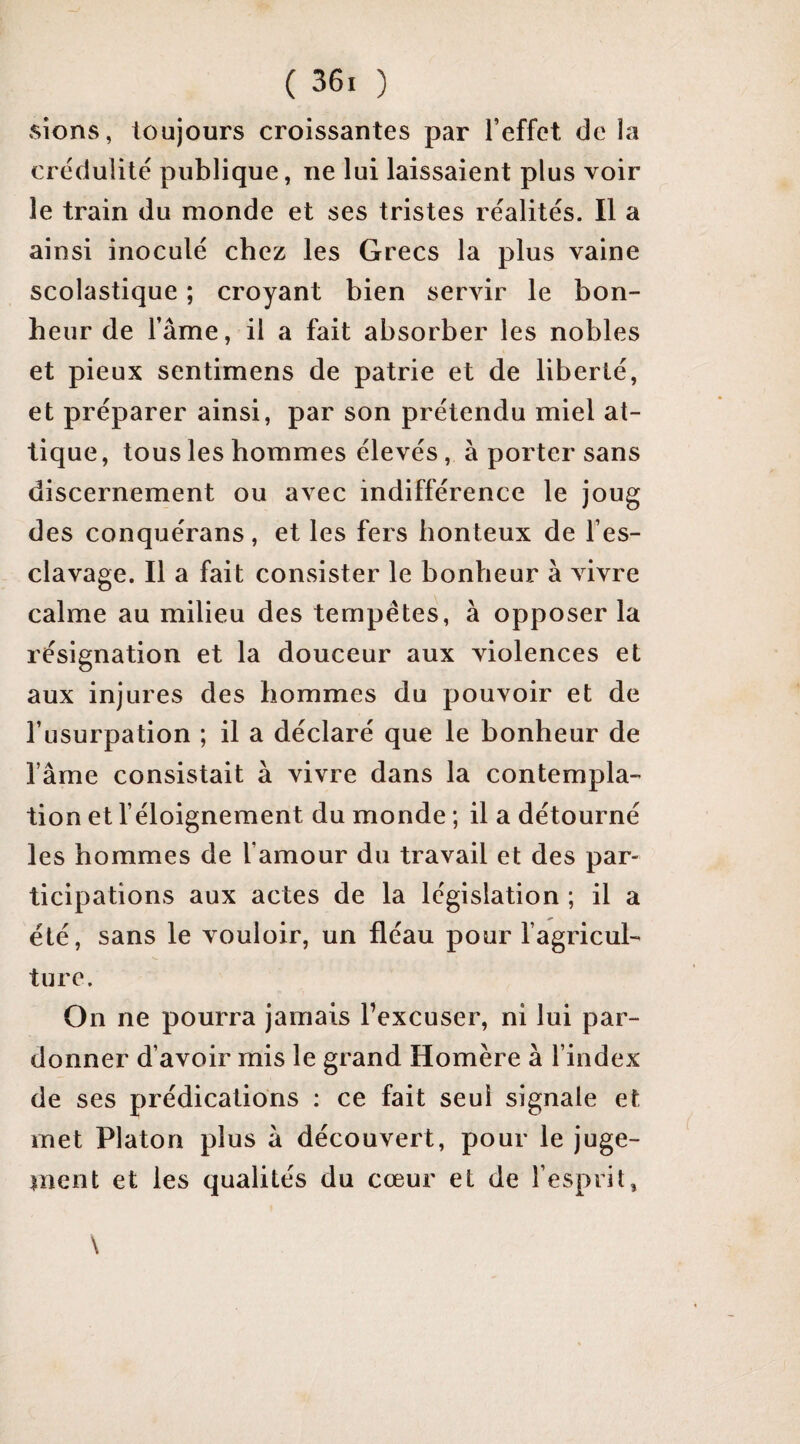 sions, toujours croissantes par l’effet de la crédulité publique, ne lui laissaient plus voir le train du monde et ses tristes réalités. Il a ainsi inoculé chez les Grecs la plus vaine scolastique ; croyant bien servir le bon¬ heur de l’âme, il a fait absorber les nobles et pieux sentimens de patrie et de liberté, et préparer ainsi, par son prétendu miel at- tique, tous les hommes élevés, à porter sans discernement ou avec indifférence le joug des conquérans, et les fers honteux de l’es¬ clavage. Il a fait consister le bonheur à vivre calme au milieu des tempêtes, à opposer la résignation et la douceur aux violences et aux injures des hommes du pouvoir et de l’usurpation ; il a déclaré que le bonheur de l’âme consistait à vivre dans la contempla¬ tion et l’éloignement du monde ; il a détourné les hommes de l’amour du travail et des par¬ ticipations aux actes de la législation ; il a été, sans le vouloir, un fléau pour l’agricul¬ ture. On ne pourra jamais l’excuser, ni lui par¬ donner d’avoir mis le grand Homère à l’index de ses prédications ; ce fait seul signale et met Platon plus â découvert, pour le juge- nicnt et les qualités du cœur et de l’esprit,