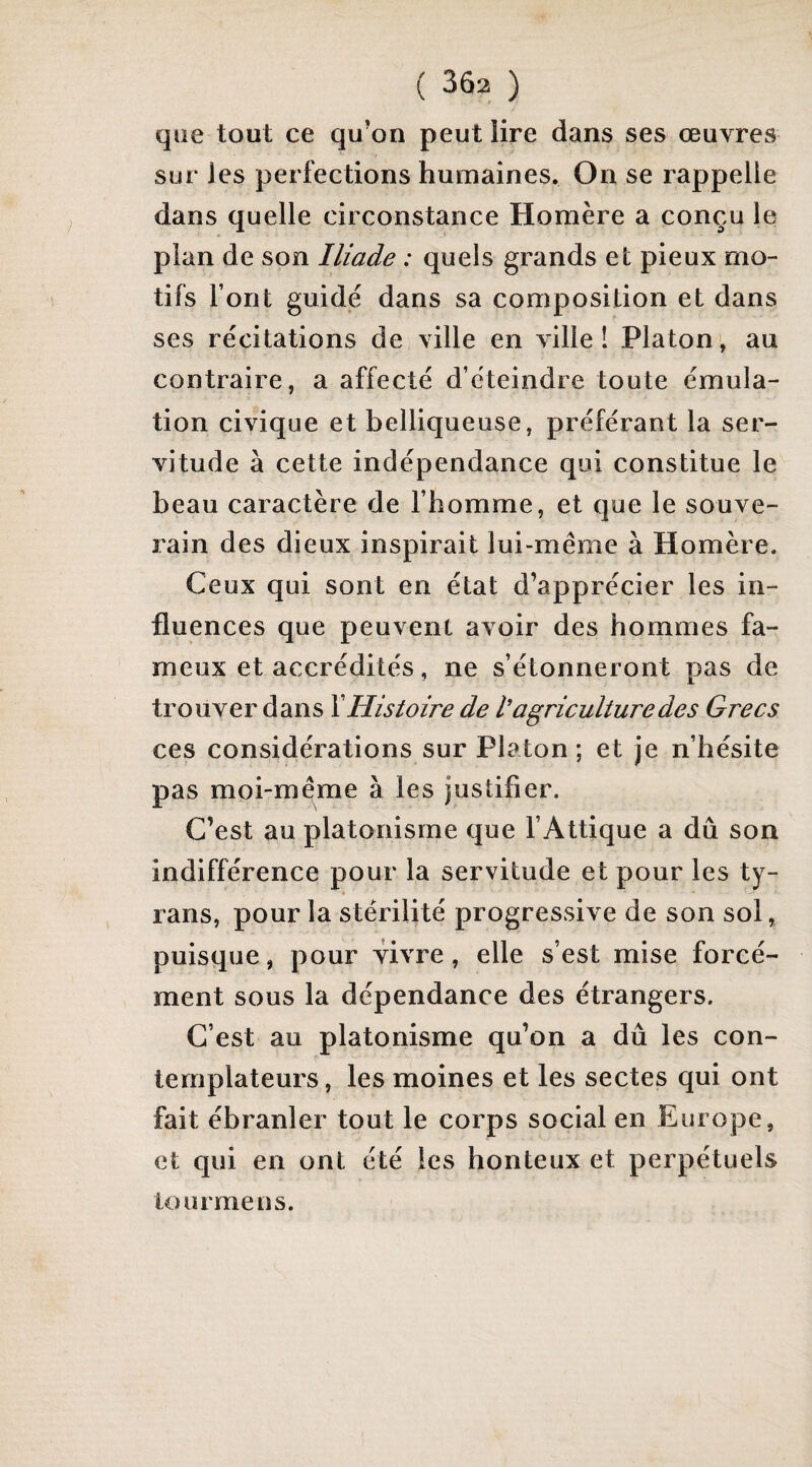 que tout ce qu’on peut lire dans ses œuvres 'r sur les perfections humaines. On se rappelle dans quelle circonstance Homère a conçu le plan de son Iliade : quels grands et pieux mo¬ tifs font guide dans sa composition et dans ses récitations de ville en ville 1 Platon >, au contraire, a affecté d’éteindre toute émula¬ tion civique et belliqueuse, préférant la ser¬ vitude à cette indépendance qui constitue le beau caractère de l’homme, et que le souve¬ rain des dieux inspirait lui-même à Homère. Ceux qui sont en état d’apprécier les in¬ fluences que peuvent avoir des hommes fa¬ meux et accrédités, ne s’étonneront pas de trouver dans Y Histoire de l’agriculture des Grecs ces considérations sur Platon ; et je n’hésite pas moi-même à les justifier. C’est au platonisme que l’Attique a dû son indifférence pour la servitude et pour les ty¬ rans, pour la stérilité progressive de son sol, puisque, pour vivre, elle s’est mise forcé¬ ment sous la dépendance des étrangers. C’est au platonisme qu’on a dû les con¬ templateurs, les moines et les sectes qui ont fait ébranler tout le corps social en Europe, et qui en ont été les honteux et perpétuels lourmeus.