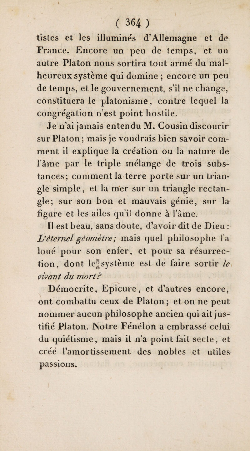 listes et les illuminés d’Allemagne et de France. Encore un peu de temps, et un autre Platon nous sortira tout armé du maU heureux système qui domine ; encore un peu de temps, et le gouvernement, s’il ne change, constituera le platonisme, contre lequel la congrégation n’est point hostile. Je n’ai jamais entendu M. Cousin discourir sur Platon ; mais je voudrais bien savoir com¬ ment il explique la création ou la nature de râme par le triple mélange de trois subs¬ tances; comment la terre porte sur un trian¬ gle simple, et la m‘er sur un triangle rectan¬ gle; sur son bon et mauvais génie, sur la figure et les ailes qu’il donne à l’âme. Il est beau, sans doute, d’avoir dit de Dieu : L'éternel géomètre; mais quel philosophe l’a. loué pour son enfer, et pour sa résurrec¬ tion, dont leîsystème est de faire sortir le vivant du mort? Dcmocrite, Epicure, et d’autres encore, ont combattu ceux de Platon ; et on ne peut nommer aucun philosophe ancien qui ait jus¬ tifié Platon. Notre Fénélon a embrassé celui du quiétisme, mais il n’a point fait secte, et créé l’amortissement des nobles et utiles passions.