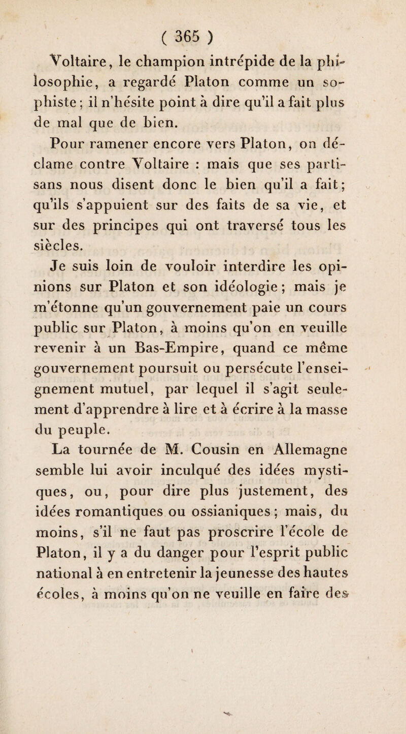 Voltaire, le champion intrépide de la phi¬ losophie, a regardé Platon comme un so¬ phiste ; il n’hésite point à dire qu’il a fait plus de mal que de bien. Pour ramener encore vers Platon, on dé¬ clame contre Voltaire : mais que ses parti¬ sans nous disent donc le bien qu’il a fait ; qu’ils s’appuient sur des faits de sa vie, et sur des principes qui ont traversé tous les siècles. Je suis loin de vouloir interdire les opi¬ nions sur Platon et son idéologie ; mais je m’étonne qu’un gouvernement paie un cours public sur Platon, à moins qu’on en veuille revenir à un Bas-Empire, quand ce meme gouvernement poursuit ou persécute l’ensei¬ gnement mutuel, par lequel il s’agit seule¬ ment d’apprendre à lire et à écrire à la masse du peuple. La tournée de M. Cousin en Allemagne semble lui avoir inculqué des idées mysti¬ ques, ou, pour dire plus justement, des idées romantiques ou ossianiques ; mais, du moins, s’il ne faut pas proscrire l’école de Platon, il y a du danger pour l’esprit public national à en entretenir la jeunesse des hautes écoles, à moins qu’on ne veuille en faire des