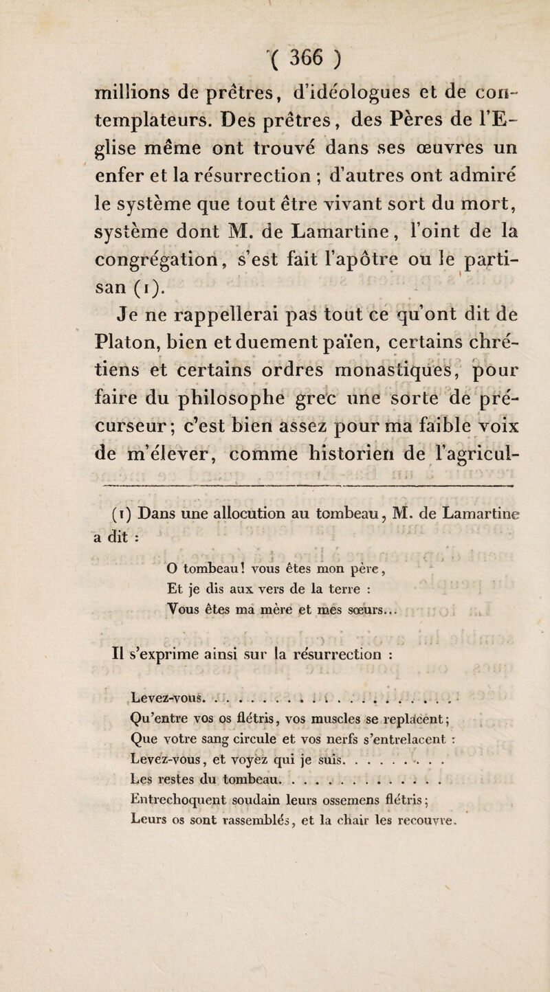 millions de prêtres, d’idéologues et de con¬ templateurs. Des prêtres, des Pères de l’E¬ glise même ont trouvé dans ses œuvres un enfer et la résurrection ; d’autres ont admiré le système que tout être vivant sort du mort, système dont M. de Lamartine, l’oint de la congrégation, s’est fait l’apôtre ou le parti¬ san (i). Je ne rappellerai pas tout ce qu’ont dit de Platon, bien et duement païen, certains chré¬ tiens et certains ordres monastiques, pour faire du philosophe grec une sorte de pré¬ curseur; c’est bien assez pour ma faible voix de m’élever, comme historien de l’agricul- (i) Dans une allocution au tombeau, M. de Lamartine a dit : fl. . > O tombeau ! vous êtes mon père, Et je dis aux vers de la terre : Vous êtes ma mère et mes sœurs... Il s’exprime ainsi sur la résurrection : Levez-vous. ... i. Qu’entre vos os flétris, vos muscles se replacent; Que votre sang circule et vos nerfs s’entrelacent : Levez-vous, et voyez qui je suis.. Les restes du tombeau. Entrechoquent soudain leurs ossemens flétris; Leurs os sont rassemblés, et la chair les recouvre.