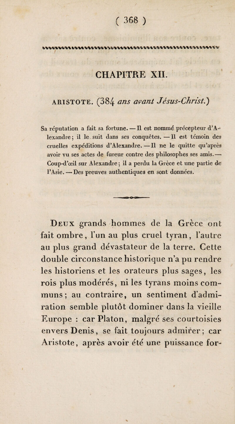 / ( 368 ) VWV%/WV%%/V%%'V%/WVW><V%/V%/V%/t/%'WWk/W%/WW^%/WW^V%%’V^'V CHAPITRE XII. ARISTOTE. (384 avant Jésus-Christ.') Sa réputation a fait sa fortune. —Il est nommé précepteur d^A- lexandre; il le. suit dans ses conquêtes. —Il est témoin des cruelles expéditions d’Alexandre.—Il ne le quitte qu’après avoir vu ses actes de fureur contre des philosophes ses amis.—• Coup-d’œil sur Alexandre; il a perdu la Grèce et une partie de l’Asie. — Des preuves authentiques en sont données. Deux grands hommes de la Grèce ont fait ombre, l’un au plus cruel tyran, l’autre au plus grand dévastateur de la terre. Cette double circonstance historique n’a pu rendre les historiens et les orateurs plus sages, les rois plus modérés, ni les tyrans moins com¬ muns ; au contraire, un sentiment d’admi¬ ration semble plutôt dominer dans la vieille Europe : car Platon, malgré ses courtoisies envers Denis, se fait toujours admirer; car Aristote, après avoir été une puissance for^ %