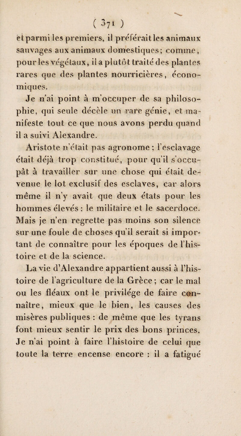 ( -’yt ) èt parmi les premiers, il préférait les animaux sauvages aux animaux domestiques; comme, pour les végétaux, il a plutôt traité des plantes rares que des plantes nourricières, écono¬ miques. Je n’ai point à m’occuper de sa philoso¬ phie, qui seule décèle un rare génie, et ma¬ nifeste tout ce que nous avons perdu quand il a suivi Alexandre. Aristote n’était pas agronome ; l’esclavage était déjà trop constitué, pour qu’il s’occu¬ pât à travailler sur une chose qui était de¬ venue le lot exclusif des esclaves, car alors même il n’y avait que deux états pour les hommes élevés : le militaire et le sacerdoce. Mais je n’en regrette pas moins son silence sur une foule de choses qu’il serait si impor¬ tant de connaître pour les époques de l’his¬ toire et de la science. La vie d’Alexandre appartient aussi à l’his¬ toire de l’agriculture de la Grèce ; car le mal ou les fléaux ont le privilège de faire con¬ naître, mieux que le bien, les causes des misères publiques : de même que les tyrans font mieux sentir le prix des bons princes. Je n’ai point à faire l’histoire de celui que toute la terre encense encore : il a fatigué