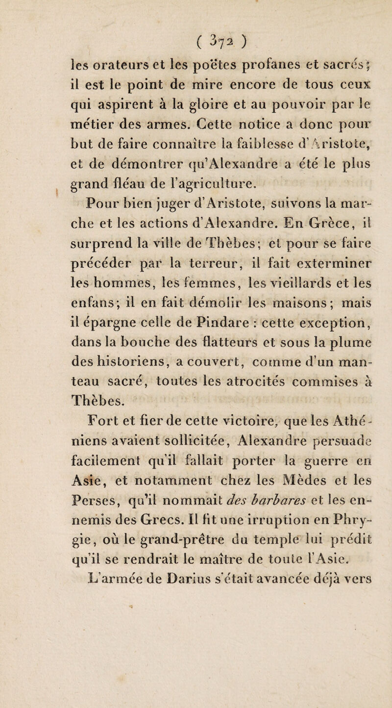 ( ) les orateurs et les poëtes profanes et sacres | il est le point de mire encore de tous ceux qui aspirent à la gloire et au pouvoir par le mëtier des armes. Cette notice a donc pour but de faire connaître la faiblesse d’Aristote, et de démontrer qu’Alexandre a été le plus grand fléau de l’agriculture. Pour bien juger d’Aristote, suivons la mar¬ che et les actions d’Alexandre. En Grèce, il surprend la ville de Tbèbes; et pour se faire précéder par la terreur, il fait exterminer les hommes, les femmes, les vieillards et les enfans; il en fait démolir les maisons; mais il épargne celle de Pindare : cette exception, dans la bouche des flatteurs et sous la plume des historiens, a couvert, comme d’un man¬ teau sacré, toutes les atrocités commises à Thèbes. Fort et fier de cette victoire, que les Athé¬ niens avaient sollicitée, Alexandre persuade facilement qu’il fallait porter la guerre en Asie, et notamment chez les Mèdes et les Perses, qu’il nommait des barbares et les en¬ nemis des Grecs. Il ht une irruption en Phry- gie, où le grand-prêtre du temple lui prédit qu’il se rendrait le maître de toute l’Asie. L’armée de Darius s’était avancée déjà vers