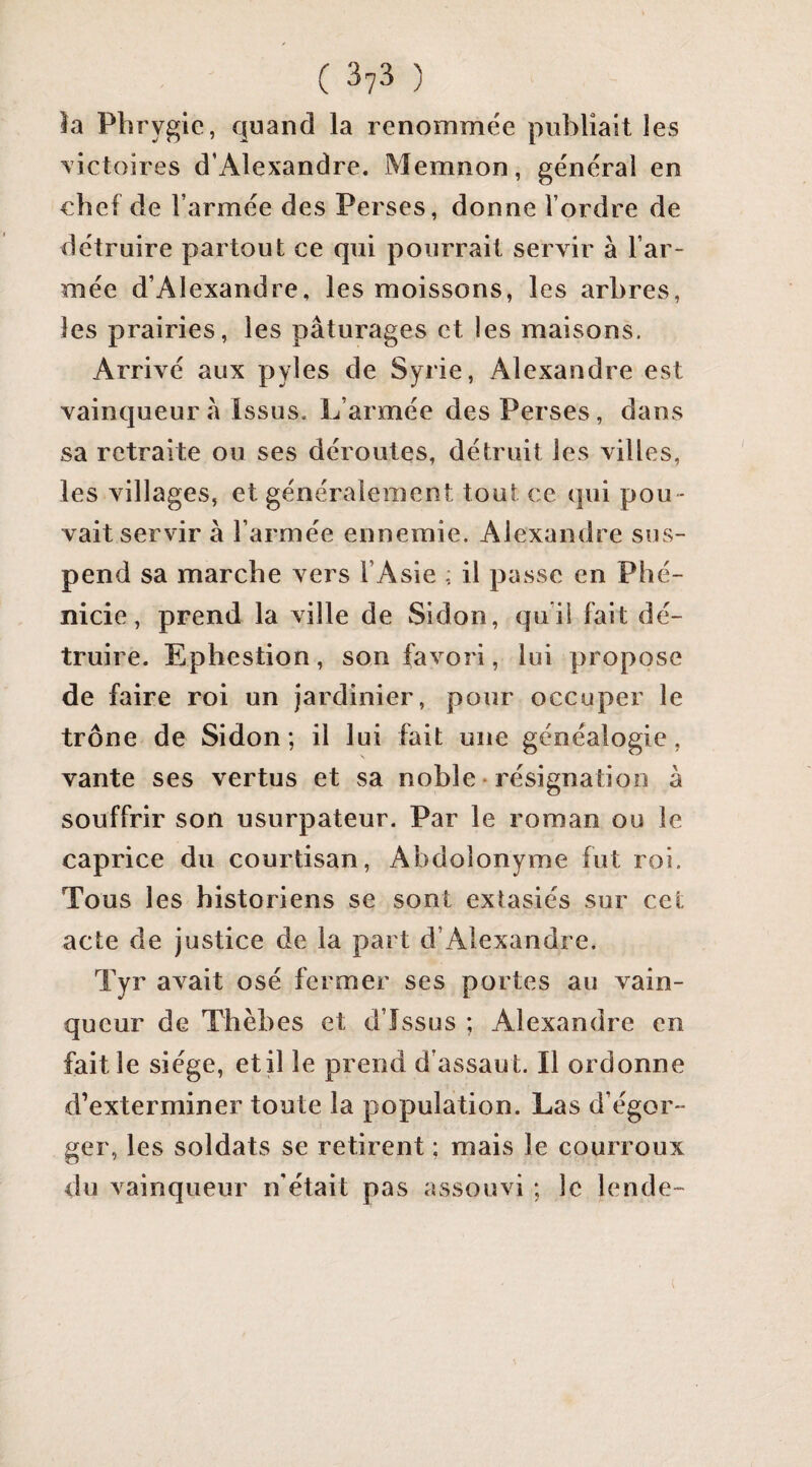 la Pbrygie, quand la renommée publiait les victoires d’Alexandre. Memnon, général en ebef de l’armée des Perses, donne l’ordre de détruire partout ce qui pourrait servir à l’ar¬ mée d’Alexandre, les moissons, les arbres, les prairies, les pâturages et les maisons. Arrivé aux pyles de Syrie, Alexandre est vainqueur â Issus. L’armée des Perses, dans sa retraite ou ses déroutes, détruit les villes, les villages, et généralement tout ce qui pou • vait servir à l’armée ennemie. Alexandre sus¬ pend sa marche vers l’Asie ; il passe en Phé¬ nicie, prend la ville de Sidon, qui! fait dé¬ truire. Ephestion, son favori, lui propose de faire roi un jardinier, pour occuper le trône de Sidon; il lui fait une généalogie, vante ses vertus et sa noble • résignation à souffrir son usurpateur. Par le roman ou le caprice du courtisan, Abdolonyme fut roi. Tous les historiens se sont extasiés sur cet acte de justice de la part d’Alexandre. Tyr avait osé fermer ses portes au vain¬ queur de Thèbes et d’îssus ; Alexandre en fait le siège, et il le prend d’assaut. Il ordonne d’exterminer toute la population. Las d’égor- ger, les soldats se retirent ; mais le courroux du vainqueur n’était pas assouvi ; le lende-