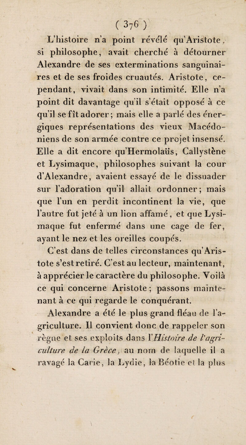 L’histoire n’a point révélé qu’Aristote, si philosophe, avait cherché à détourner Alexandre de ses exterminations sanguinai¬ res et de ses froides cruautés. Aristote, ce¬ pendant, vivait dans son intimité. Elle n’a point dit davantage qu’il s’était opposé à ce qu’il se fît adorer; mais elle a parlé des éner¬ giques représentations des vieux Macédo¬ niens de son armée contre ce projet insensé. Elle a dit encore qu’Hermolaüs, Callystène et Lysimaque, philosophes suivant la cour d’Alexandre, avaient essayé de le dissuader sur l’adoration qu’il allait ordonner; mais que l’un en perdit incontinent la vie, que l’autre fut Jeté à un lion affamé, et que Lysi¬ maque fut enfermé dans une cage de fer, ayant le nez et les oreilles coupés. C’est dans de telles circonstances qu’Aris¬ tote s’est retiré. C’est au lecteur, maintenant, à apprécier le caractère du philosophe. Voilà ce qui concerne Aristote ; passons mainte¬ nant à ce qui regarde le conquérant. Alexandre a été le plus grand fléau de l’a¬ griculture. Il convient donc de rappeler son règne et ses exploits dans Y Histoire de V agri¬ culture de la Grèce, au nom de laquelle il a ravagé la Carie, la Lydie, laBéotie et la plus r