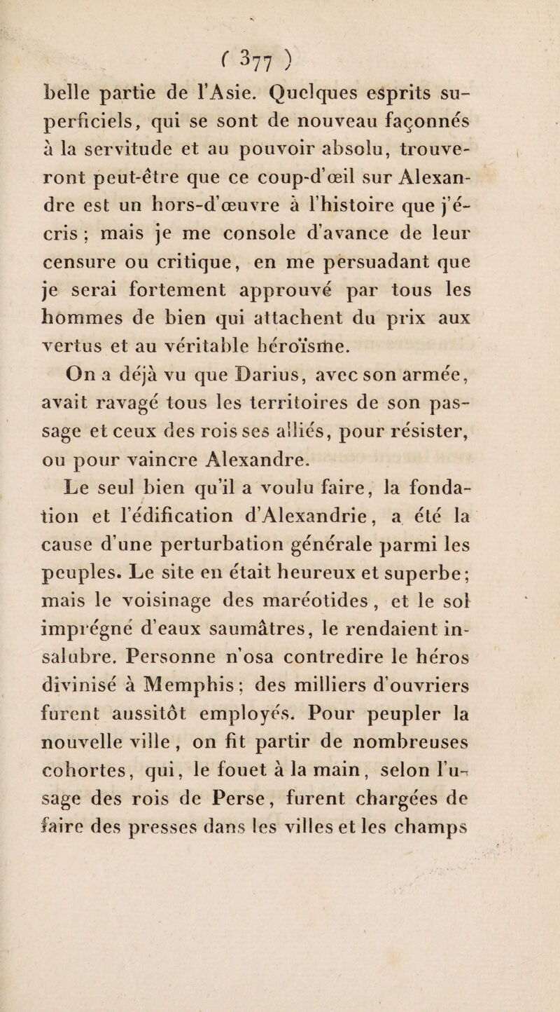 belle partie de l’Asie. Quelques esprits su¬ perficiels, qui se sont de nouveau façonnés à la servitude et au pouvoir absolu, trouve¬ ront peut-être que ce coup-d’œil sur Alexan¬ dre est un hors-d’œuvre à fhistoire que j’é¬ cris ; mais je me console d’avance de leur censure ou critique, en me persuadant que je serai fortement approuvé par tous les hommes de bien qui attachent du prix aux vertus et au véritable héroïsrtie. On a déjà vu que Darius, avec son armée, avait ravagé tous les territoires de son pas¬ sage et ceux des rois ses alliés, pour résister, ou pour vaincre Alexandre. Le seul bien qu’il a voulu faire, la fonda¬ tion et fédification d’Alexandrie, a été la cause d’une perturbation générale parmi les peuples. Le site en était heureux et superbe; mais le voisinage des maréotides, et le sol imprégné d’eaux saumâtres, le rendaient in¬ salubre. Personne n’osa contredire le héros divinisé à Memphis; des milliers d’ouvriers furent aussitôt employés. Pour peupler la nouvelle ville , on fit partir de nombreuses cohortes, qui, le fouet à la main, selon fu-r sage des rois de Perse, furent chargées de faire des presses dans les villes et les champs