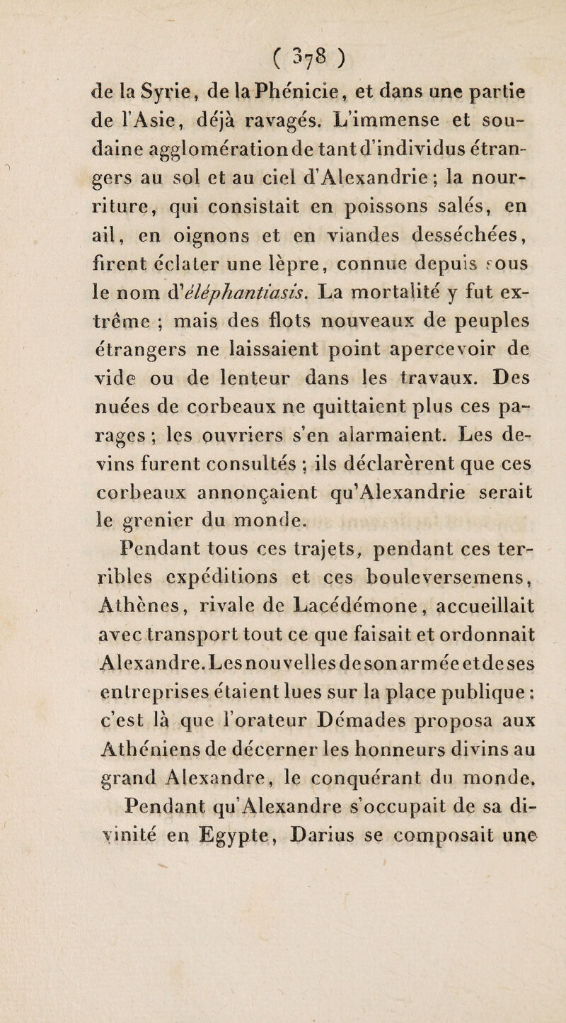 de la Syrie, de la Phénicie, et dans une partie de l’Asie, déjà ravagés. L’immense et sou¬ daine agglomération de tant d’individus étran¬ gers au sol et au ciel d’Alexandrie ; la nour¬ riture, qui consistait en poissons salés, en ail, en oignons et en viandes desséchées, firent éclater une lèpre, connue depuis tous le nom ^éléphantiasis. La mortalité y fut ex¬ trême ; mais des flots nouveaux de peuples étrangers ne laissaient point apercevoir de vide ou de lenteur dans les travaux. Des nuées de corbeaux ne quittaient plus ces pa- rages ; les ouvriers s’en alarmaient. Les de¬ vins furent consultés ; ils déclarèrent que ces corbeaux annonçaient qu’Alexandrie serait le grenier du monde. Pendant tous ces trajets, pendant ces ter¬ ribles expéditions et ces bouleversemens, Athènes, rivale de Lacédémone, accueillait avec transport tout ce que faisait et ordonnait Alexandre. Les nouvelles de son armée etde ses entreprises étaient lues sur la place publique : c’est là que l’orateur Démades proposa aux Athéniens de décerner les honneurs divins au grand Alexandre, le conquérant du monde. Pendant qu’Alexandre s’occupait de sa di¬ vinité en Egypte, Darius se composait une I