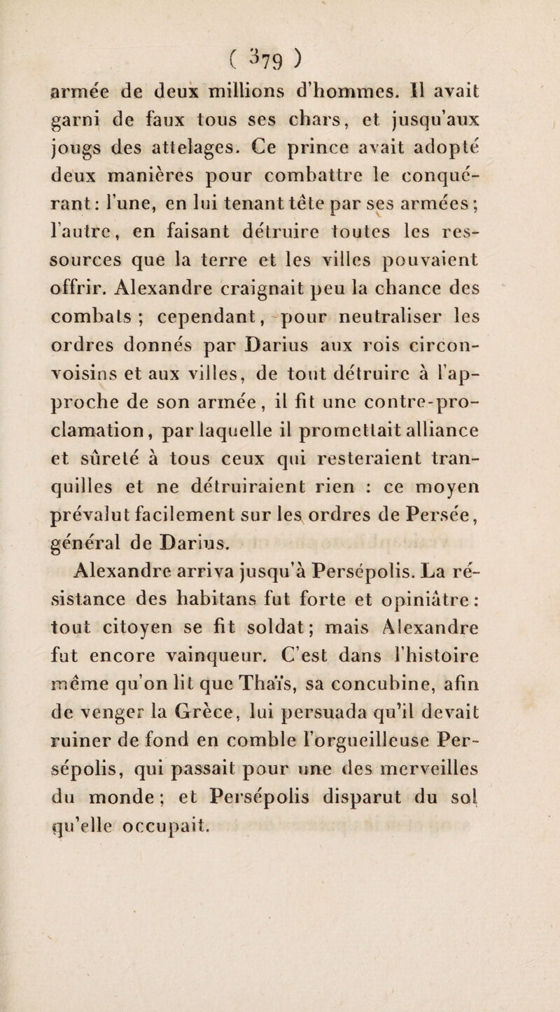 ( ^79 ) armée de deux millions d’hommes. 11 avait garni de faux tous ses chars, et jusqu’aux jougs des attelages. Ce prince avait adopté deux manières pour combattre le conqué¬ rant : l’une, en lui tenant tête par ses armées ; l’autre, en faisant détruire toutes les res¬ sources que la terre et les villes pouvaient offrir. Alexandre craignait peu la chance des combats; cependant, pour neutraliser les ordres donnés par Darius aux rois circon- voisins et aux villes, de tout détruire à l’ap¬ proche de son armée, il fit une contre-pro¬ clamation, par laquelle il promettait alliance et sûreté à tous ceux qui resteraient tran¬ quilles et ne détruiraient rien : ce moyen prévalut facilement sur les ordres de Persée, général de Darius. Alexandre arriva jusqu’à Persépolis. La ré¬ sistance des habitans fut forte et opiniâtre : tout citoyen se fit soldat; mais Alexandre fut encore vainqueur. C’est dans l’histoire même qu’on lit que Thaïs, sa concubine, afin de venger la Grèce, lui persuada qu’il devait ruiner de fond en comble l’orgueilleuse Per¬ sépolis, qui passait pour une des merveilles du monde; et Persépolis disparut du sol qu’elle occupait.
