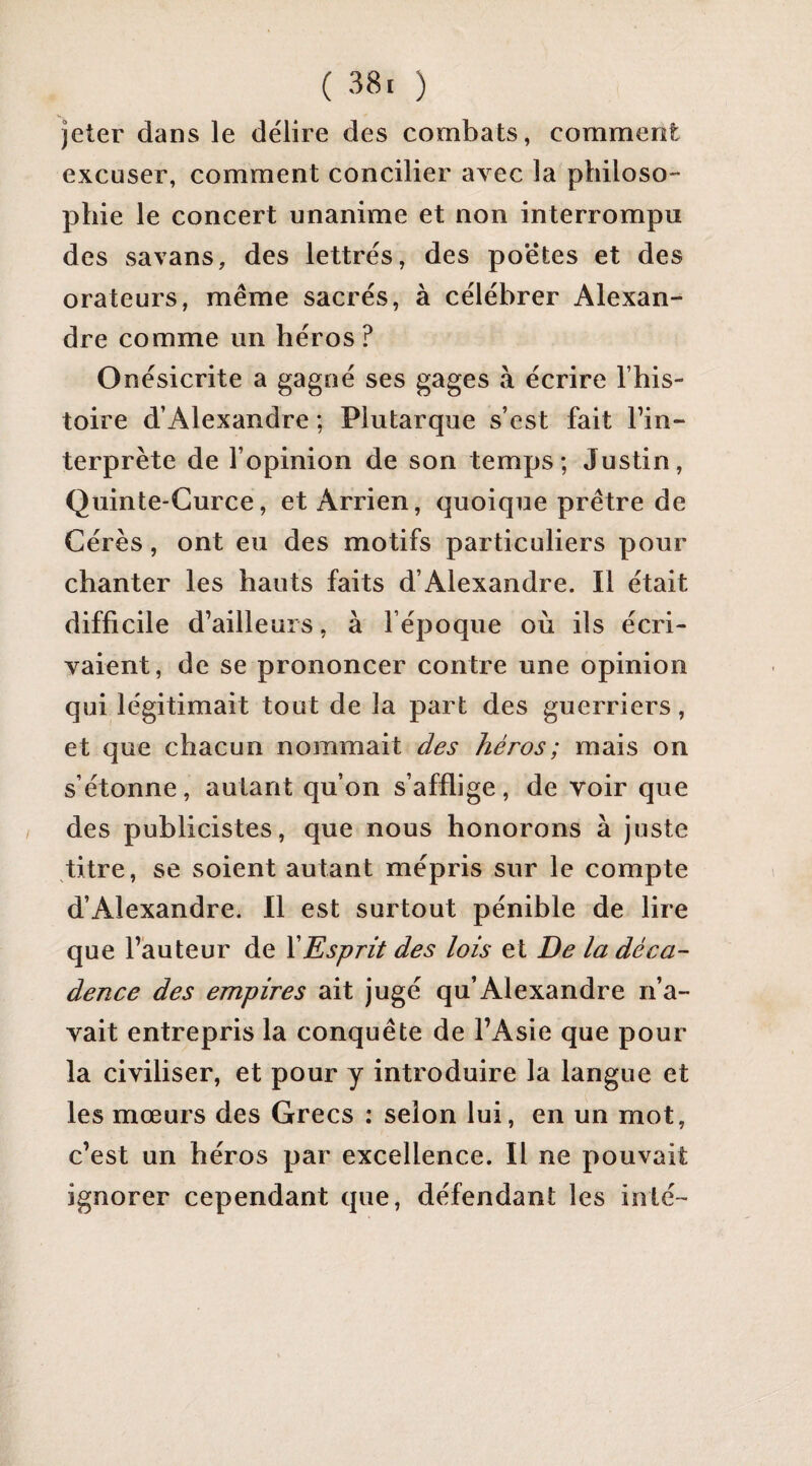 jeter dans le délire des combats, comment excuser, comment concilier avec la philoso¬ phie le concert unanime et non interrompu des savans, des lettrés, des poètes et des orateurs, même sacrés, à célébrer Alexan¬ dre comme un héros ? Onésicrite a gagné ses gages à écrire l’his¬ toire d’Alexandre ; Plutarque s’est fait l’in¬ terprète de l’opinion de son temps; Justin, Quinte-Gurce, et Arrien, quoique prêtre de Gérés, ont eu des motifs particuliers pour chanter les hauts faits d’Alexandre. Il était difficile d’ailleurs, à l’époque où ils écri¬ vaient, de se prononcer contre une opinion qui légitimait tout de la part des guerriers, et que chacun nommait des héros; mais on s’étonne, autant qu’on s’afflige, de voir que des publicistes, que nous honorons à juste titre, se soient autant mépris sur le compte d’Alexandre. 11 est surtout pénible de lire que l’auteur de XEsprit des lois et De la déca¬ dence des empires ait jugé qu’Alexandre n’a¬ vait entrepris la conquête de l’Asie que pour- la civiliser, et pour y introduire la langue et les mœurs des Grecs : selon lui, en un mot, c’est un héros par excellence. Il ne pouvait ignorer cependant que, défendant les inté-