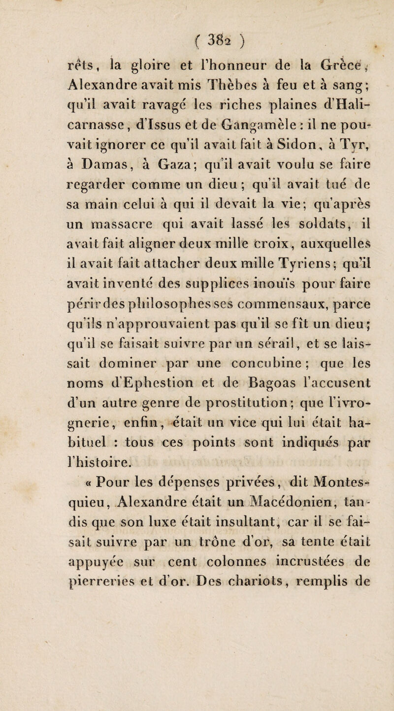 rets, la gloire et l’honneur de la Grèce, Alexandre avait mis Thèbes à feu et à sang; qu’il avait ravagé les riches plaines d’Hali- carnasse, d’issus et de Gangamèle : il ne pou¬ vait ignorer ce qu’il avait fait à Sidon, à Tyr, à Damas, à Gaza; qu’il avait voulu se faire regarder comme un dieu ; qu’il avait tué de sa main celui à qui il devait la vie; qu’après un massacre qui avait lassé les soldats, il avait fait aligner deux mille croix , auxquelles il avait fait attacher deux mille Tyriens; qu’il avait inventé des supplices inouïs pour faire périrdes philosophes ses commensaux, parce qu’ils n’approuvaient pas qu’il se fît un dieu; qu’il se faisait suivre par un sérail, et se lais¬ sait dominer par une concubine ; que les noms d’Ephestion et de Bagoas l’accusent d’un autre genre de prostitution; que l’ivro¬ gnerie, enfin, était un vice qui lui était ha¬ bituel : tous ces points sont indiqués par l’histoire. « Pour les dépenses privées, dit Montes¬ quieu, Alexandre était un Macédonien, tan- dis que son luxe était insultant, car il se fai¬ sait suivre par un trône d’or, sa tente était appuyée sur cent colonnes incrustées de pierreries et d’or. Des chariots, remplis de