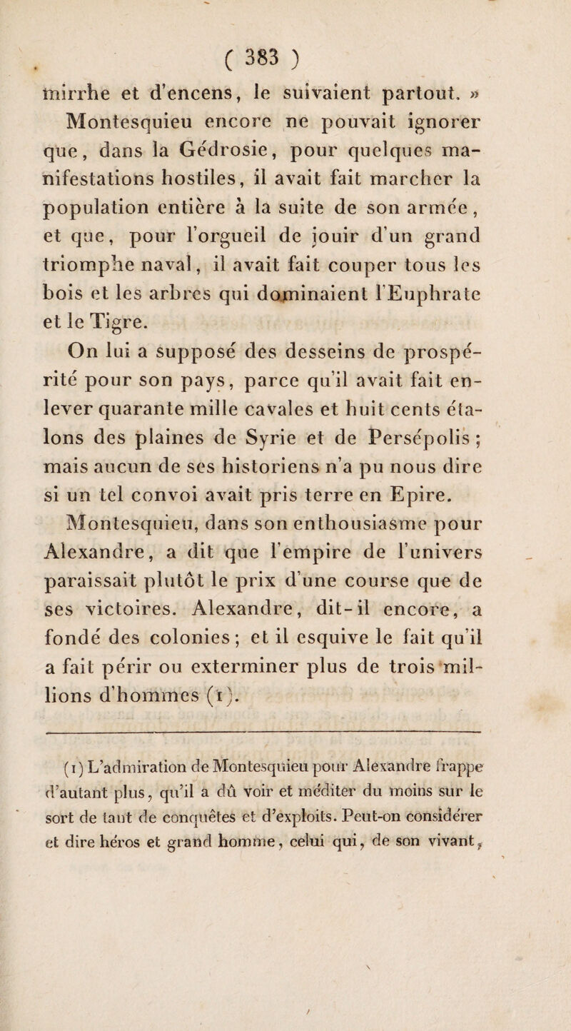tîîirrhe et d’encens, le suivaient partout. >> Montesquieu encore ne pouvait ignorer que, dans la Gedrosie, pour quelques ma¬ nifestations hostiles, il avait fait marcher la population entière à la suite de son armée, et que, pour l’orgueil de jouir d’un grand triomphe naval, il avait fait couper tous les bois et les arbres qui dapiinaient l’Euphrate et le Tigre. On lui a supposé des desseins de prospé¬ rité pour son pays, parce qu’il avait fait en¬ lever quarante mille cavales et huit cents éta¬ lons des plaines de Syrie et de Persépolis ; mais aucun de ses historiens n’a pu nous dire si un tel convoi avait pris terre en Epire. Montesquieu, dans son enthousiasme pour Alexandre, a dit que l’empire de l’univers paraissait plutôt le prix d’une course que de ses victoires. Alexandre, dit-il encore, a fondé des colonies; et il esquive le fait qu’il a fait périr ou exterminer plus de trois mil¬ lions d’hommes (ï). (i) L’admiration de Montesquieu pour Alexandre frappe d’autant plus, qu’il a dû voir et méditer du moins sur le sort de tant de conquêtes et d’exploits. Peut-on considérer et dire héros et grand homme, celui qui, de son vivant,