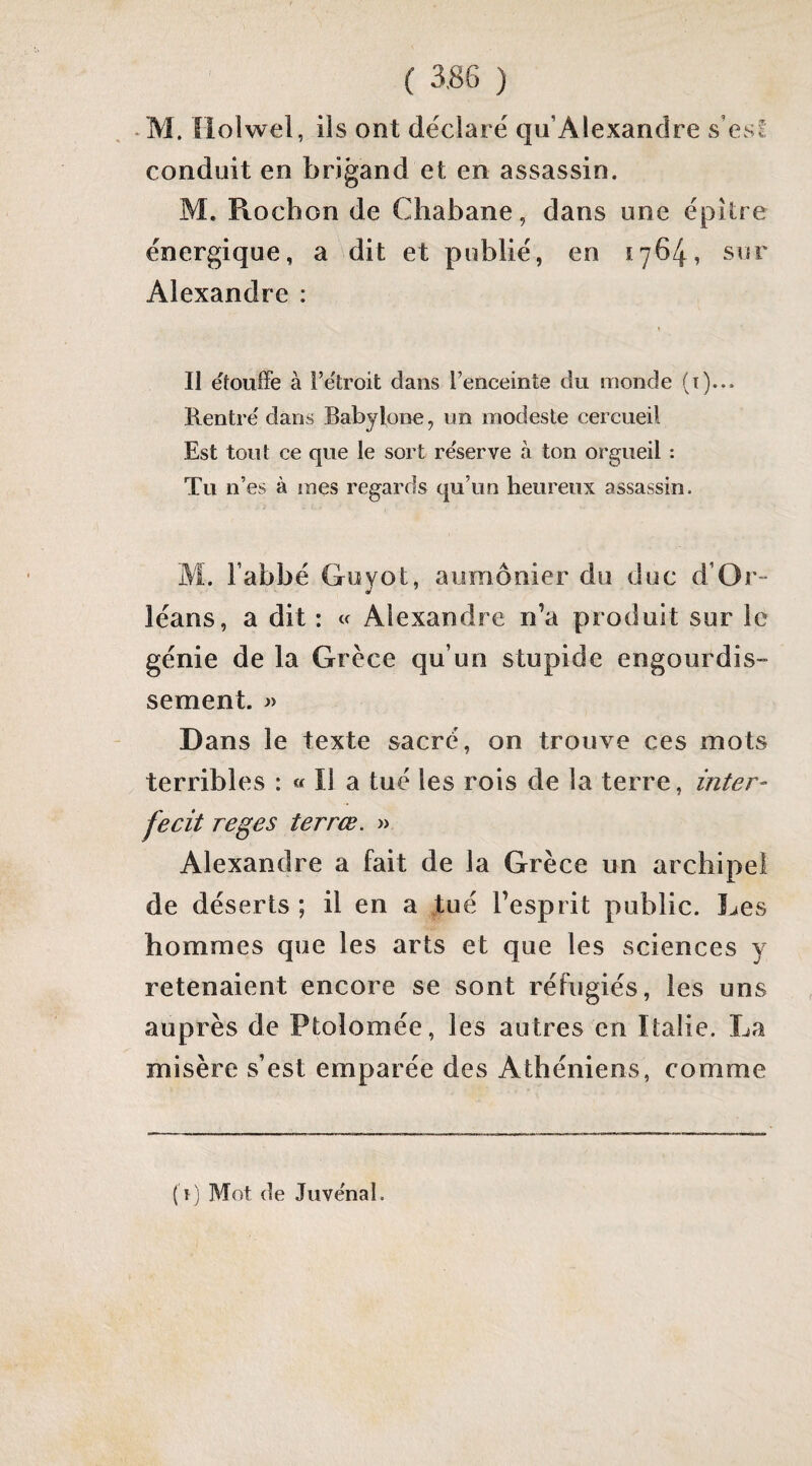 *M. lioiwel, ils ont déclare qu’Alexandre s es! conduit en brigand et en assassin. M. Rochon de Chabane, dans une épître énergique, a dit et publié, en 1764, sur Alexandre : t II étouffé à i’e'troit dans Fenceinte du monde (i)... Rentré dans Babylone, un modeste cercueil Est tout ce que le sort réserve à ton orgueil : Tu n’es à mes regards qu’un heureux assassin. M. Fabbé Guyot, aumônier du duc d’Or- léans, a dit : a Alexandre n’a produit sur le génie de la Grèce qu’un stupide engourdis- sement. » Dans le texte sacré, on trouve ces mots terribles : « Il a tué les rois de la terre, inter- fecit reges terrœ. » Alexandre a fait de la Grèce un archipel de déserts ; il en a tué l’esprit public. Les hommes que les arts et que les sciences y retenaient encore se sont réfugiés, les uns auprès de Ptolomée, les autres en Italie. La misère s’est emparée des Athéniens, comme ( ï) Mot de Juvénal.