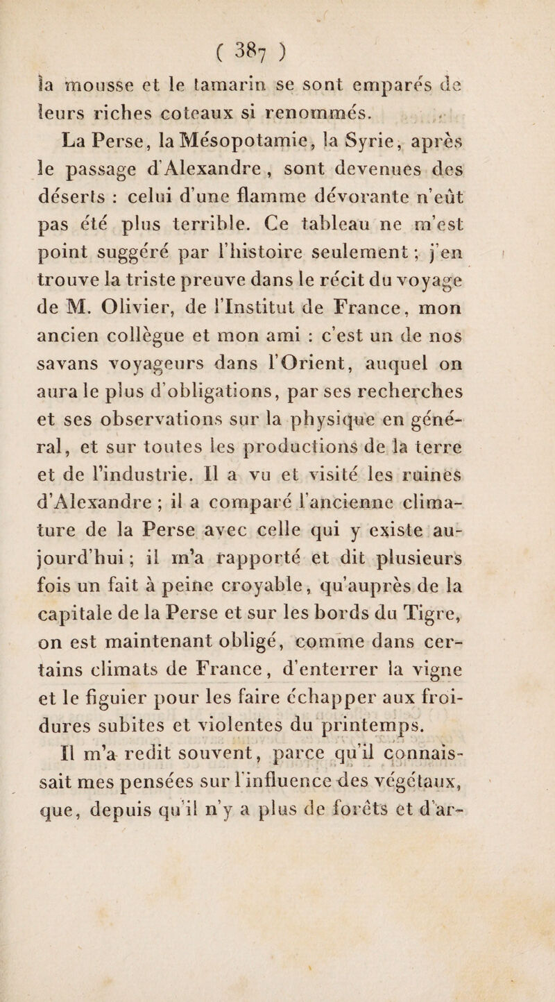 îa mousse et le tamarin se sont empares de leurs riches coteaux si renommés. La Perse, la Mésopotamie, la Syrie, après le passage d’Alexandre , sont devenues des déserts : celui d’une flamme dévorante n’eût pas été plus terrible. Ce tableau ne m’est point suggéré par l’bistoire seulement ; j’en trouve la triste preuve dans le récit du voyage de M. Olivier, de l’Institut de France, mon ancien collègue et mon ami : c’est un de nos savans voyageurs dans l’Orient, auquel on aura le plus d’obligations, par ses recherches et ses observations sur la physique en géné¬ ral, et sur toutes les productions de la terre et de l’industrie. Il a vu et visité les ruines d’Alexandre ; il a comparé l’ancienne clima- ture de la Perse avec celle qui y existe au¬ jourd’hui ; il m’a rapporté et dit plusieurs fois un fait à peine croyable, qu’auprès de la capitale de la Perse et sur les bords du Tigre, on est maintenant obligé, comme dans cer¬ tains climats de France, d’enterrer la vigne et le figuier pour les faire échapper aux froi¬ dures subites et violentes du printemps. ». - Il m’a redit souvent, parce qu’il connais¬ sait mes pensées sur l’influence des végétaux, que, depuis qu’il n’y a plus de forêts et d’ar-