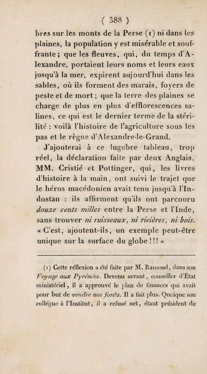 bres sur les monts de la Perse (i) ni dans plaines, la population y est misérable et souf' frante ; que les fleuves, qui, du temps d’A¬ lexandre, portaient leurs noms et leurs eaux jusqu’à la mer, expirent aujourd’hui dans les sables, où ils forment des marais, foyers de peste et de mort ; que la terre des plaines se charge de plus en plus d’efflorescences sa¬ lines, ce qui est le dernier terme de la stéri¬ lité : voilà l’histoire de ragriculture sous les pas et le règne d’Alexandre-le-Grand. J’ajouterai à ce lugubre tableau, trop réel, la déclaration faite par deux Anglais, MM. Cristié et Pottinger, qui, les livres d’histoire à la main, ont suivi le trajet que le héros macédonien avait tenu jusqu’à l’In- dostan : ils affirment qu’ils ont parcouru douze cents milles entre la Perse et l’Inde, sans trouver ni ruisseaux, ni riçières, ni bois, «C’est, ajoutent-ils, un exemple peut-être unique sur la surface du globe ! !! » (i) Cette re'flexion a e'te' faite par M. Rainond, dans son Voyage aux Pyrénées. Devenu savant, conseiller d’Etat ministériel, il a approuvé le plan de finances qui avait pour but de vendre nos forets. Il a fait plus. Quoique son collègue à l’Institut, il a refusé net, étant président de
