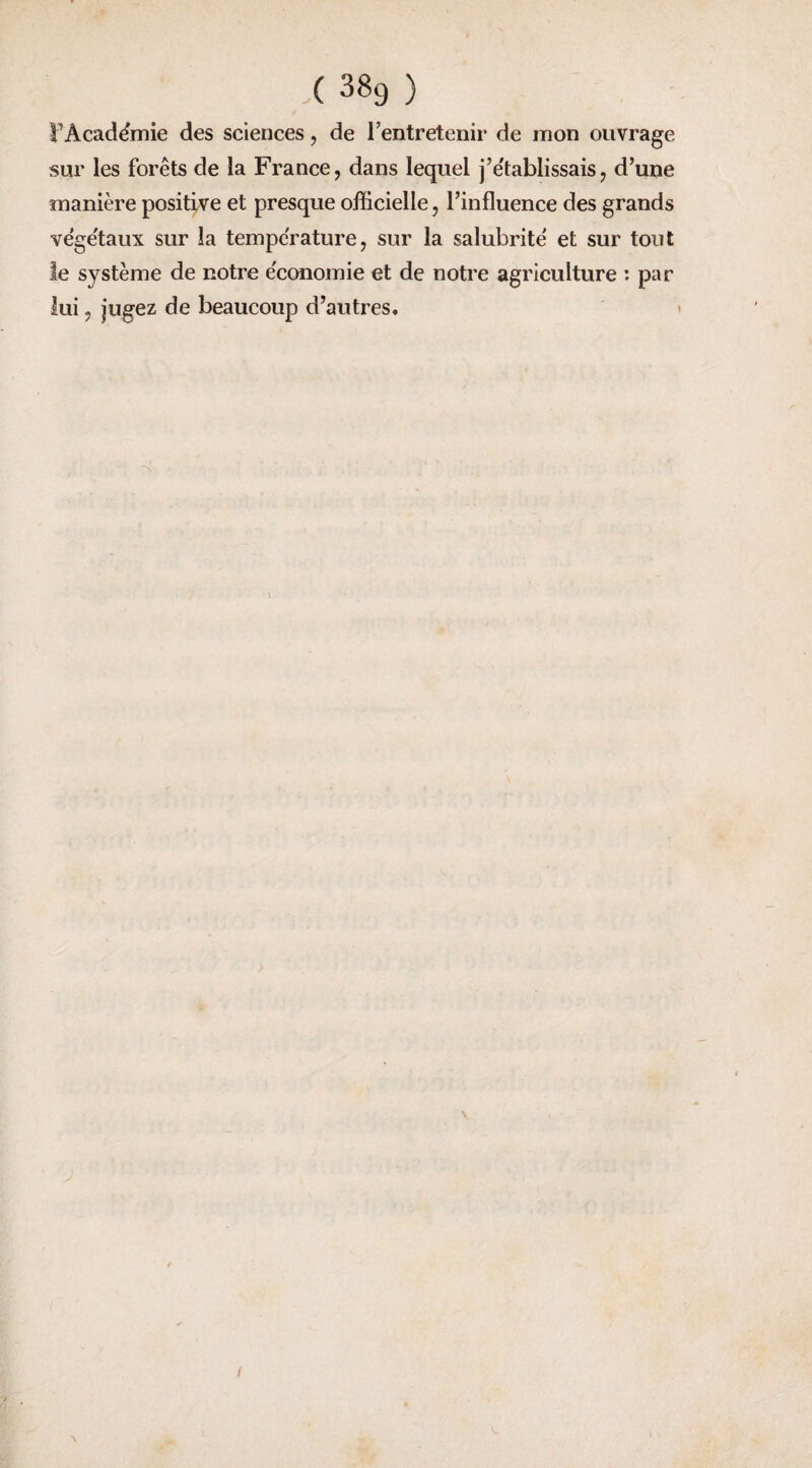 ( 3^9 ) î’Acadëmie des sciences, de l’entretenir de mon ouvrage sur les forêts de la France, dans lequel j’établissais, d’une manière positive et presque officielle, l’influence des grands ve'ge'taux sur la température, sur la salubrité et sur tout le système de notre économie et de notre agriculture : par lui, jugez de beaucoup d’autres. \ / \ <ir*