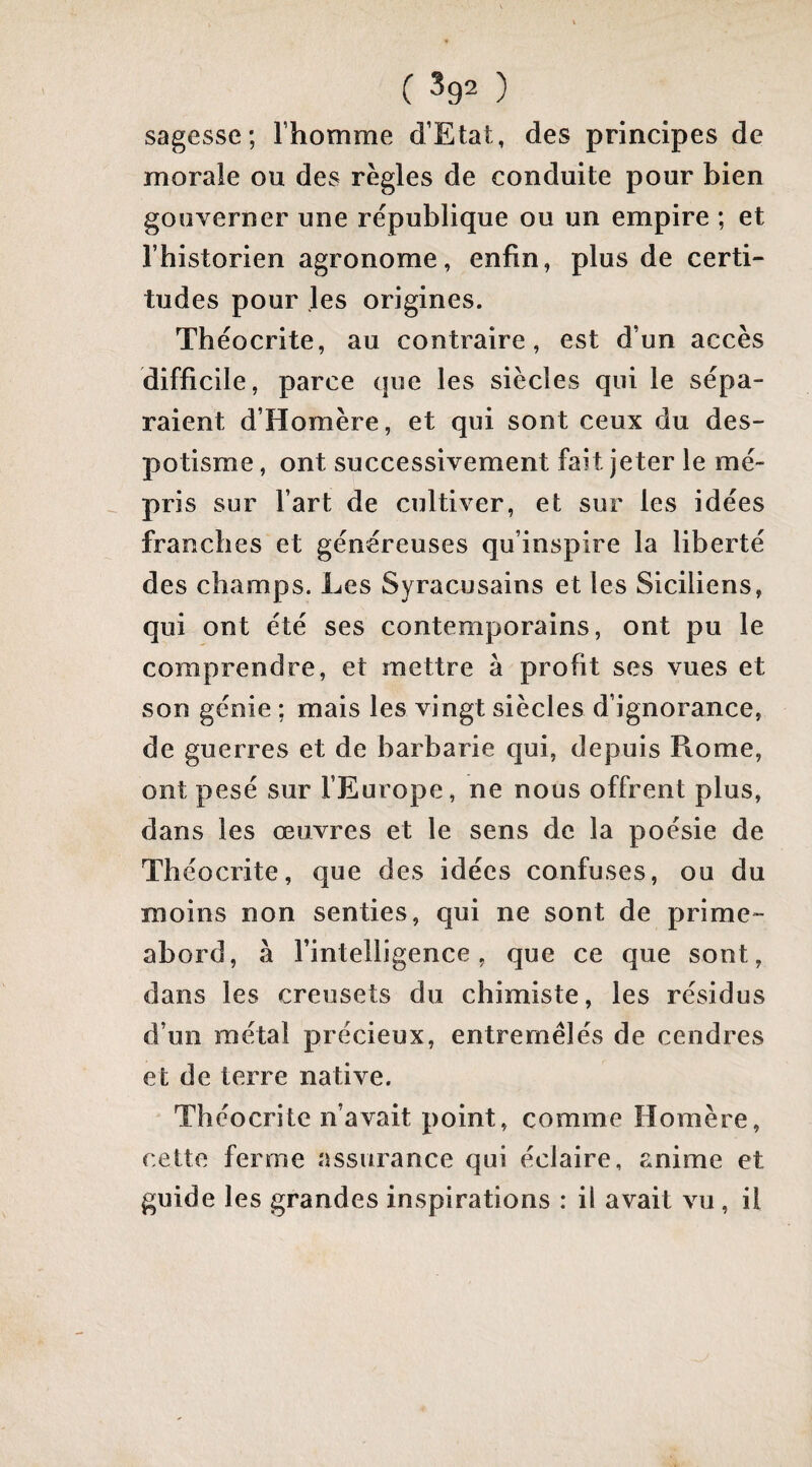 ( ^92 ) sagesse; Thomme d’Etat, des principes de morale ou des règles de conduite pour bien gouverner une république ou un empire ; et l’historien agronome, enfin, plus de certi¬ tudes pour les origines. Théocrite, au contraire, est d’un accès difficile, parce que les siècles qui le sépa¬ raient d’Homère, et qui sont ceux du des¬ potisme , ont successivement fait jeter le mé¬ pris sur Fart de cultiver, et sur les idées franches et généreuses qu’inspire la liberté des champs. Les Syracusains et les Siciliens, qui ont été ses contemporains, ont pu le comprendre, et mettre à profit ses vues et son génie ; mais les vingt siècles d’ignorance, de guerres et de barbarie qui, depuis Rome, ont pesé sur l’Europe, ne nous offrent plus, dans les œuvres et le sens de la poésie de Théocrite, que des idées confuses, ou du moins non senties, qui ne sont de prime- abord, à l’intelligence, que ce que sont, dans les creusets du chimiste, les résidus d’un métal précieux, entremêlés de cendres et de terre native. Théocrite n’avait point, comme Homère, cette ferme assurance qui éclaire, anime et guide les grandes inspirations : il avait vu, il