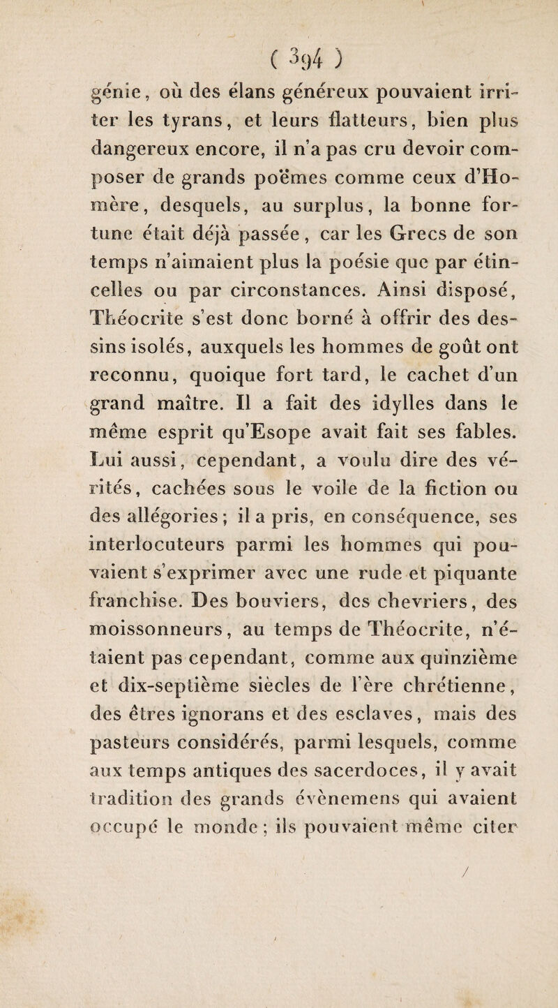 génie, où des élans généreux pouvaient irri¬ ter les tyrans, et leurs flatteurs, bien plus dangereux encore, il n’a pas cru devoir com¬ poser de grands poëmes comme ceux d’Ho¬ mère, desquels, au surplus, la bonne for¬ tune était déjà passée, car les Grecs de son temps n’aimaient plus la poésie que par étin¬ celles ou par circonstances. Ainsi disposé, Tbéocrite s’est donc borné à offrir des des¬ sins isolés, auxquels les hommes de goût ont reconnu, quoique fort tard, le cachet d’un tgrand maître. Il a fait des idylles dans le même esprit qu’Esope avait fait ses fables. Lui aussi, cependant, a voulu dire des vé¬ rités, cachées sous le voile de la fiction ou des allégories ; il a pris, en conséquence, ses interlocuteurs parmi les hommes qui pou¬ vaient s’exprimer avec une rude et piquante franchise. Des bouviers, des cbevriers, des moissonneurs, au temps de Tbéocrite, n’é¬ taient pas cependant, comme aux quinzième et dix-septième siècles de l’ère chrétienne, des êtres ignorans et des esclaves, mais des pasteurs considérés, parmi lesquels, comme aux temps antiques des sacerdoces, il y avait tradition des grands évènemens qui avaient occupé le monde ; ils pouvaient même citer