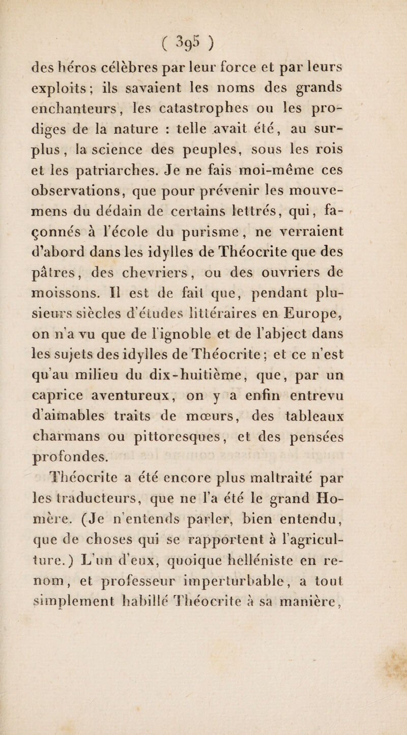 des liéros célèbres par leur force et par leurs exploits ; ils savaient les noms des grands enchanteurs, les catastrophes ou les pro¬ diges de la nature : telle avait été, au sur¬ plus , la science des peuples, sous les rois et les patriarches. Je ne fais moi-même ces observations, que pour prévenir les mouve- mens du dédain de certains lettrés, qui, fa¬ çonnés à l’école du purisme, ne verraient d’abord dans les idylles de Théocrite que des pâtres, des chevriers, ou des ouvriers de moissons. Il est de fait que, pendant plu¬ sieurs siècles d’études littéraires en Europe, on n’a vu que de fignoble et de l’abject dans les sujets des idylles de Théocrite ; et ce n’est qu’au milieu du dix - huitième, que, par un caprice aventureux, on y a enfin entrevu d’aimables traits de mœurs, des tableaux charmans ou pittoresques, et des pensées profondes. Théocrite a été encore plus maltraité par les traducteurs, que ne l’a été le grand Ho¬ mère. (Je n’entends parler, bien entendu, que de choses qui se rapportent à l’agricul¬ ture.) L’un d’eux, quoique helléniste en re¬ nom, et professeur imperturbable, a tout simplement habillé Théocrite â sa manière.