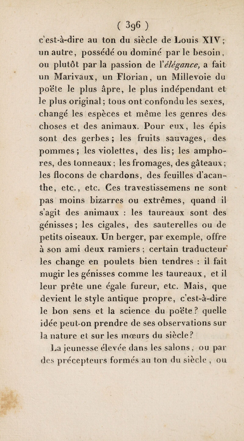 c’est-à-dire au ton du siècle de Louis XIV ; un autre, possédé ou dominé par le besoin, ou plutôt par la passion de Xélégance, a fait un Marivaux, un Florian, un Millevoie du po'éte le plus âpre, le plus indépendant et le plus original ; tous ont confondu les sexes, changé les espèces et même les genres des choses et des animaux. Pour eux, les épis sont des gerbes; les fruits sauvages, des pommes; les violettes, des lis; les ampho¬ res, des tonneaux ; les fromages, des gâteaux ; les flocons de chardons, des feuilles d’acan¬ the, etc., etc. Ces travestissemens ne sont pas moins bizarres ou extrêmes, quand il s’agit des animaux : les taureaux sont des génisses; les cigales, des sauterelles ou de petits oiseaux. Un berger, par exemple, offre à son ami deux ramiers ; certain traducteur les change en poulets bien tendres : il fait mugir les génisses comme les taureaux, et il leur prête une égale fureur, etc. Mais, que devient le style antique propre, c’est-à-dire le bon sens et la science du poëte ? quelle idée peut-on prendre de ses observations sur la nature et sur les mœurs du siècle? Jja jeunesse élevée dans les salons, ou par des précepteurs formés au ton du siècle , ou
