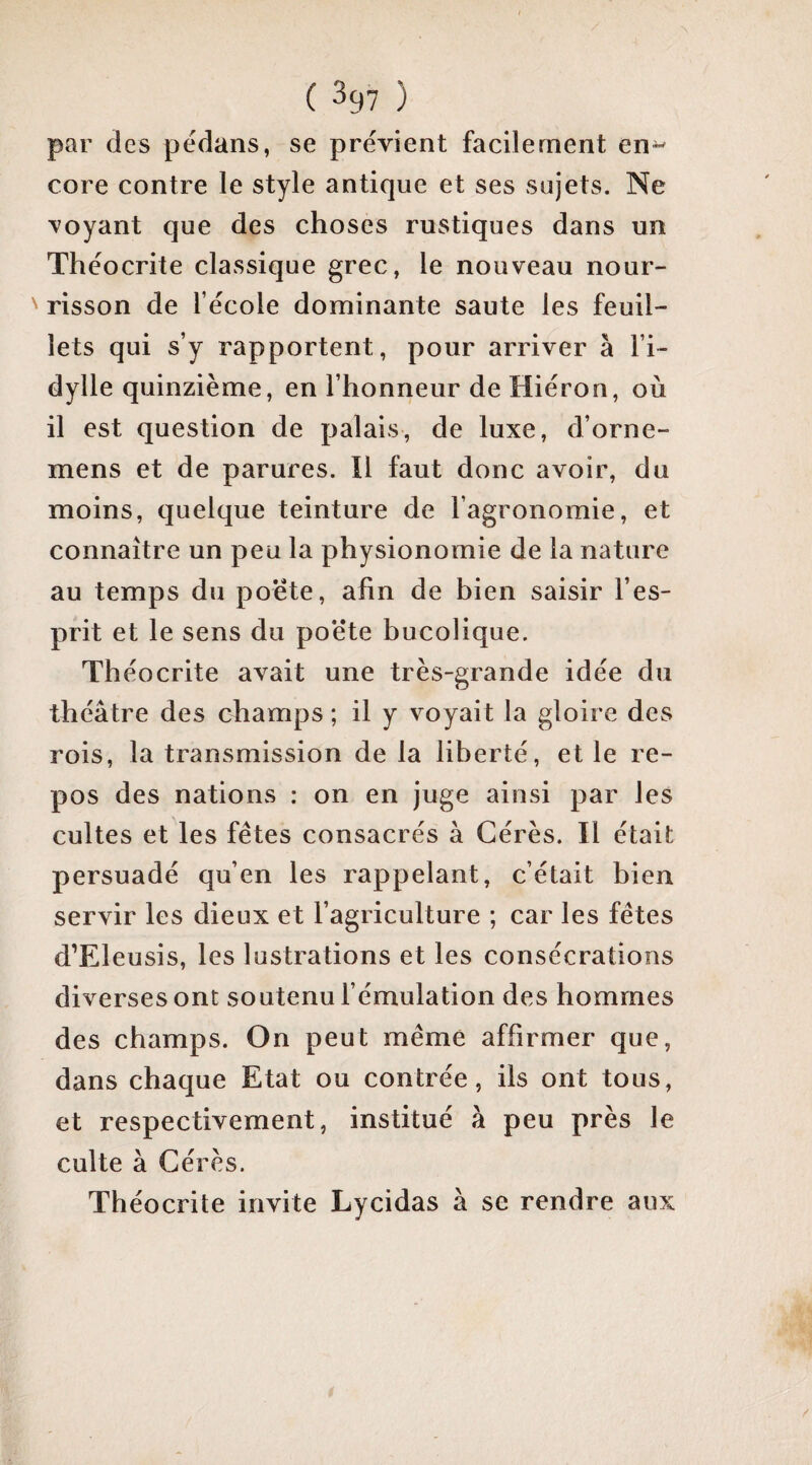 ( ^97 ) par des pedans, se prévient facilement en^ core contre le style antique et ses sujets. Ne voyant que des choses rustiques dans un Théocrite classique grec, le nouveau nour¬ risson de l’école dominante saute les feuil¬ lets qui s’y rapportent, pour arriver à l’i¬ dylle quinzième, en l’honneur de Hiéron, où il est question de palais, de luxe, d’orne- mens et de parures. Il faut donc avoir, du moins, quelque teinture de l’agronomie, et connaître un peu la physionomie de la nature au temps du poete, afin de bien saisir l’es¬ prit et le sens du poé’te bucolique. Théocrite avait une très-grande idée du théâtre des champs ; il y voyait la gloire des rois, la transmission de la liberté, et le re¬ pos des nations : on en juge ainsi par les cultes et les fêtes consacrés à Gérés. Il était persuadé qu’en les rappelant, c’était bien servir les dieux et l’agriculture ; car les fêtes d’Eleusis, les lustrations et les consécrations diverses ont soutenu l’émulation des hommes des champs. On peut même affirmer que, dans chaque Etat ou contrée, ils ont tous, et respectivement, institué à peu près le culte à Gérés. Théocrite invite Lycidas à se rendre aux