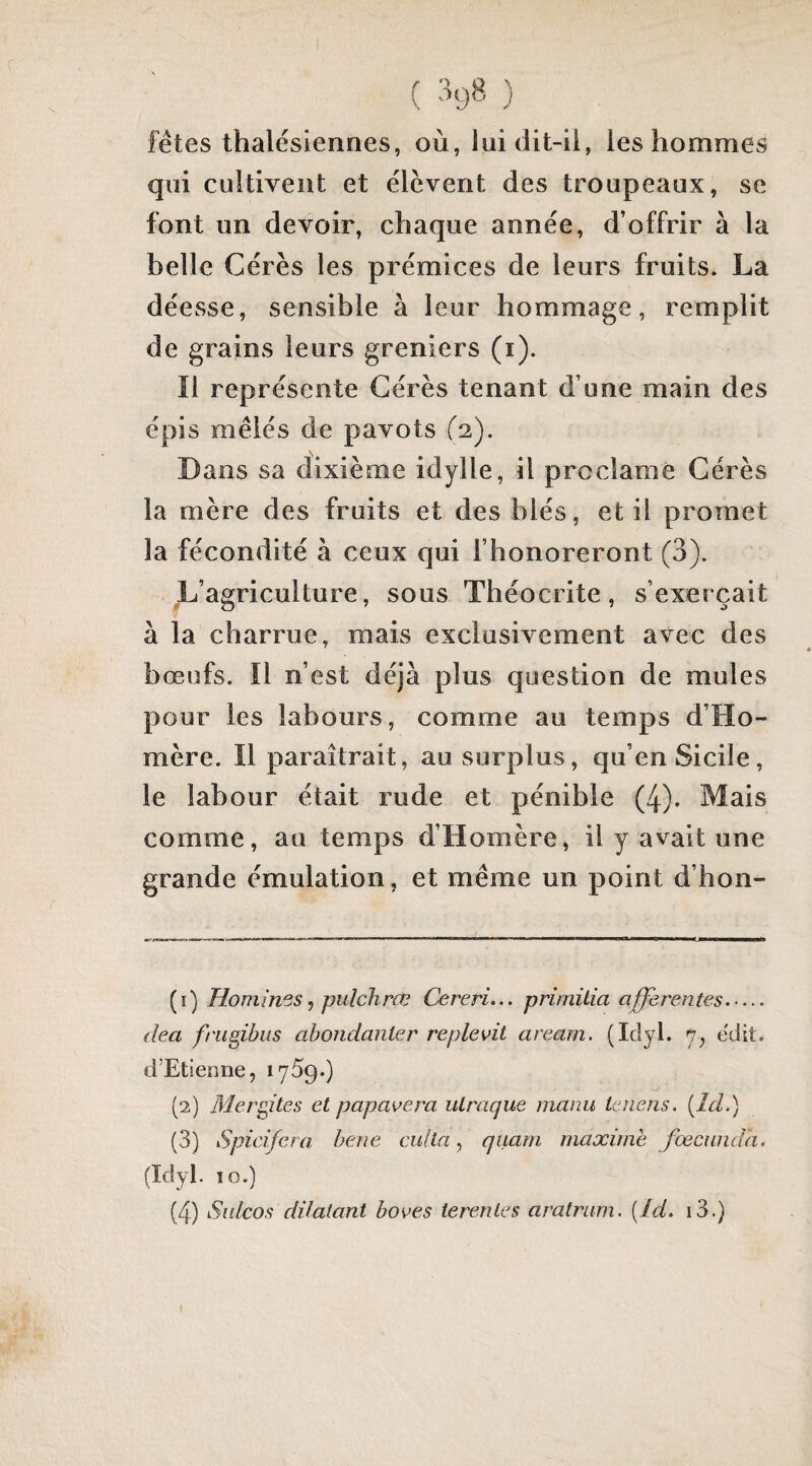 ( ) fêtes thalésiennes, où, luidit-ii, les hommes qui cultivent et élèvent des troupeaux, se font un devoir, chaque année, d’offrir à la belle Gérés les prémices de leurs fruits. La déesse, sensible à leur hommage, remplit de grains leurs greniers (i). Il représente Gérés tenant d’une main des épis mêlés de pavots (2,). Dans sa dixième idylle, il proclame Gérés la mère des fruits et des blés, et il promet la fécondité à ceux qui l’honoreront (3). L’agriculture, sous Théocrite, s’exerçait à la charrue, mais exclusivement avec des bœofs. ïl n’est déjà plus question de mules pour les labours, comme au temps d’Ho¬ mère. Il paraîtrait, au surplus, qu’en Sicile, le labour était rude et pénible (4). Mais comme, au temps d’Homère, il y avait une grande émulation, et même un point d’hon- (1) Hommes^ pulchrœ Cereri... primüia afferentes. dea fnigibiis abondanler replevit areani. (Idyl. 7; edit. d’Etienne, lyàç.) (2) Mergites et papavera uLraque manu lenens. [îd.) (3) Spicifera bene cul la ^ quarn maxime J'œcundh. (Idyl. 10.) (4) Sulcos dilatant boves terenles aratrum. {./d. i3.)