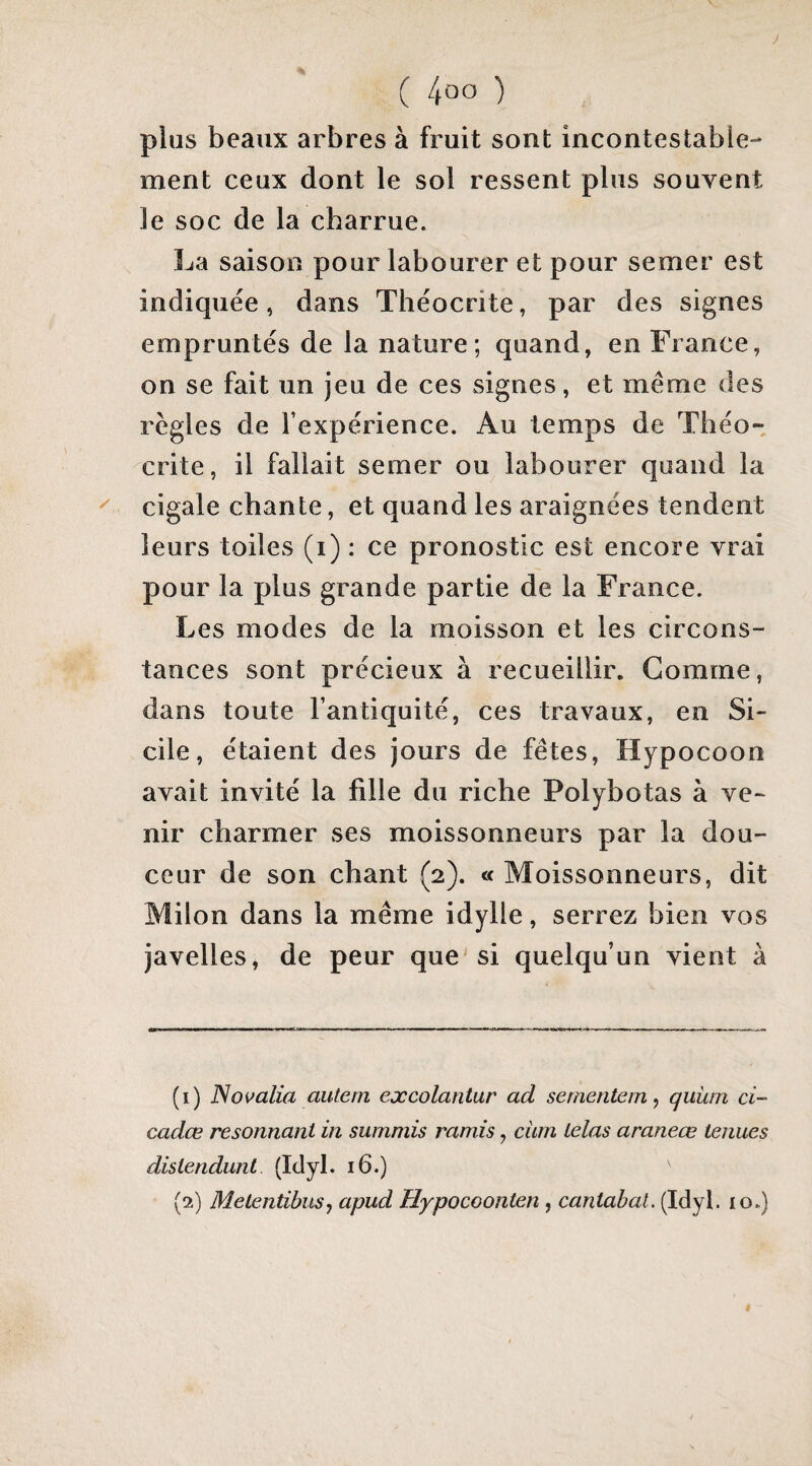 J ( 4oo ) plus beaux arbres à fruit sont incontestable¬ ment ceux dont le sol ressent plus souvent le soc de la charrue. La saison pour labourer et pour semer est indiquée, dans Théocrite, par des signes empruntés de la nature; quand, en France, on se fait un jeu de ces signes, et même des régies de l’expérience. Au temps de Théo¬ crite, il fallait semer ou labourer quand la ^ cigale chante, et quand les araignées tendent leurs toiles (i) : ce pronostic est encore vrai pour la plus grande partie de la France. Les modes de la moisson et les circons¬ tances sont précieux à recueillir. Gomme, dans toute l’antiquité, ces travaux, en Si¬ cile, étaient des jours de fêtes, Hypocoon avait invité la fille du riche Polybotas à ve¬ nir charmer ses moissonneurs par la dou¬ ceur de son chant (2). « Moissonneurs, dit Milon dans la même idylle, serrez bien vos javelles, de peur que'si quelqu’un vient à (1) ]Soi>alia autem excolantur ad sementem^ quiun ci- cadœ résonnant in summis ramis, ciim lelas araneœ tenues distendant (Idyb 16.) (2) Metentibus-, apud Hypocoonten , cantabat. (Idyl. 10.) «