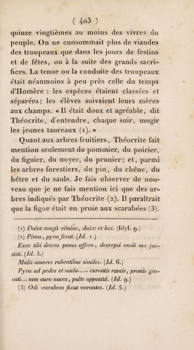 / ( 463 ) quinze vingtièmes au moins des vivres du peuple. On ne consommait plus de viandes des troupeaux que dans les jours de festins et de fêtes, ou à la suite des grands sacri¬ fices. La tenue ou la conduite des troupeaux était néanmoins à peu près celle du temps d’Homère : les espèces étaient classées et séparées ; les élèves suivaient leurs mères aux champs. «11 était doux et agréable, dit Théocrite, d’entendre, chaque soir, mugir les jeunes taureaux (i). » Quant aux arbres fruitiers, Théocrite fait mention seulement du pommier, du poirier, du figuier, du noyer, du prunier; et, parmi les arbres forestiers, du pin, du chêne, du hêtre et du saule. Je fais observer de nou¬ veau que je ne fais mention ici que des ar¬ bres indiqués par Théocrite (2). Il paraîtrait que la figue était en proie aux scarabées (3). (1) Dulce mugit vilulus, diilce et bos. (Idyl. 9.) (2) P inus, pyra ferai. [Id. i.) Ecce libi decem poma ciffero, decerpsi unde me jus- sisti. {Id. 3.) Malis amores rubentibus similes. [Id. 6.) Pyra ad pedes et mala.curvatis ramis, primis gra- vati... non euro nuces, pulte appositâ. {Id. 9.) (3) Odi icarabeos ficus vorantes. {Id. 5.)
