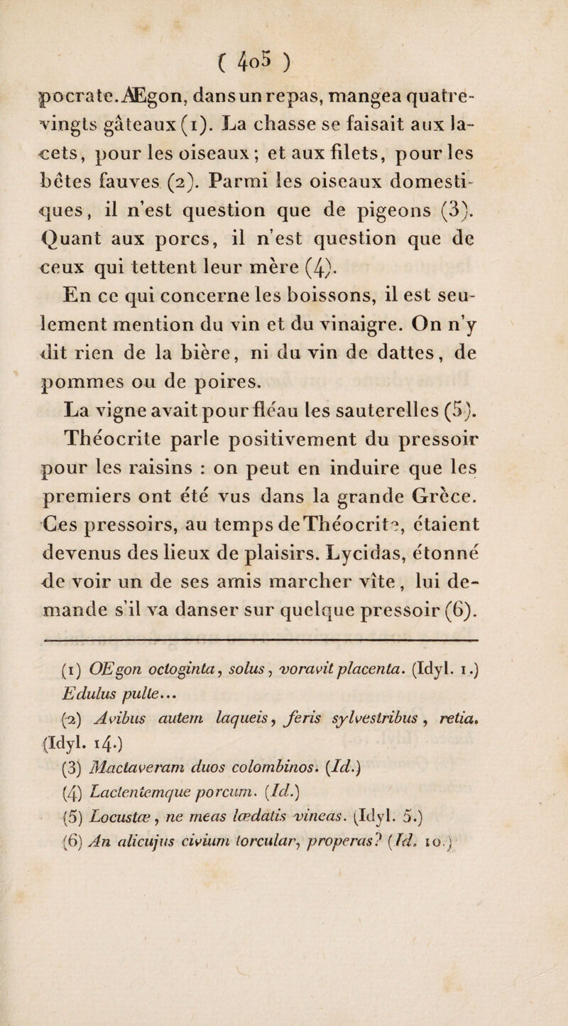 pocrate.Ægon, dans un repas, mangea quatre- vingts gâteaux (i). La chasse se faisait aux la¬ cets, pour les oiseaux ; et aux filets, pour les bétes fauves (2). Parmi les oiseaux domesti¬ ques, il n’est question que de pigeons (3). Quant aux porcs, il n’est question que de ceux qui tettent leur mère (4). En ce qui concerne les boissons, il est seu¬ lement mention du vin et du vinaigre. On n’y dit rien de la bière, ni du vin de dattes, de pommes ou de poires. La vigne avait pour fléau les sauterelles (5). Tbéocrite parle positivement du pressoir pour les raisins : on peut en induire que les premiers ont été vus dans la grande Grèce. Ges pressoirs, au temps deThéocrit?, étaient devenus des lieux de plaisirs. Lycidas, étonné de voir un de ses amis marcher vite, lui de¬ mande s’il va danser sur quelque pressoir (6). (1) OEgon octogintUy solusj voravitplacenta. (Idyl. i.) Edulus pulle... (2) Avibus autem laqueis^ Jeris sylvestribus, relia* (Idyl. 14.) (3) Mactaveram duos colombinos. {^Id.) (4) Lactentemcjue porcum. [Id.) (5) Locustœ, ne meas lœdatis vineas. i^Idyl. 5.) (6) An alicujus civium torcular^ properas? {ïd. lo.)