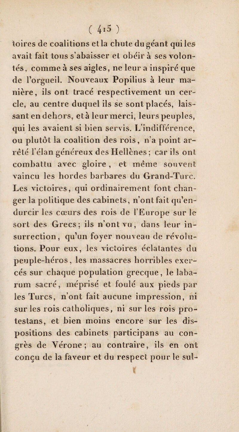 toires de coalitions et la chute du géant qui les avait fait tous s’abaisser et obéir à ses volon¬ tés, comme à ses aigles, ne leur a inspiré que de l’orgueil. Nouveaux Popilius à leur ma¬ nière, ils ont tracé respectivement un cer¬ cle, au centre duquel ils se sont placés, lais¬ sant en dehors, età leur merci, leurs peuples, qui les avaient si bien servis. L’indifférence, ou plutôt la coalition des rois, n’a point ar¬ reté l’élan généreux des Hellènes ; car ils ont combattu avec gloire , et meme souvent vaincu les hordes barbares du Grand-Turc. Les victoires, qui ordinairement font chan¬ ger la politique des cabinets, n’ont fait qu’en¬ durcir les cœurs des rois de l’Europe sur le sort des Grecs; ils n’ont vu, dans leur in¬ surrection, qu’un foyer nouveau de révolu¬ tions. Pour eux, les victoires éclatantes du peuple-héros, les massacres horribles exer¬ cés sur chaque population grecque, le laba- rum sacré, méprisé et foulé aux pieds par les Turcs, n’ont fait aucune impression, ni sur les rois catholiques, ni sur les rois pro- testans, et bien moins encore sur les dis¬ positions des cabinets participans au con¬ grès de Vérone; au contraire, ils en ont conçu de la faveur et du respect pour le sul- I