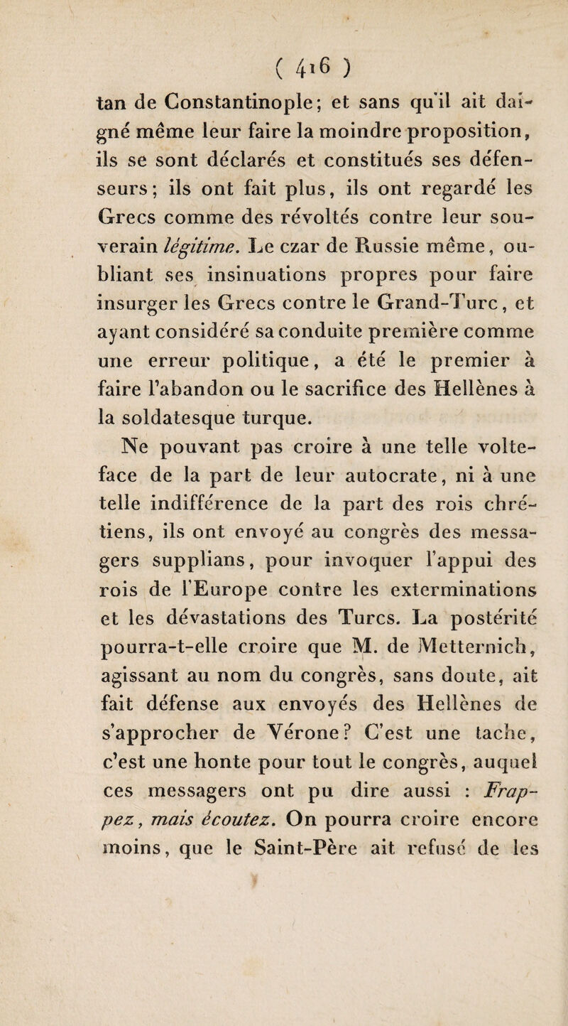 ( 4ï6 ) tan de Constantinople; et sans qu'il ait dai¬ gné même leur faire la moindre proposition, ils se sont déclarés et constitués ses défen¬ seurs; ils ont fait plus, ils ont regardé les Grecs comme des révoltés contre leur sou¬ verain légitime. Le czar de Russie même, ou¬ bliant ses insinuations propres pour faire insurger les Grecs contre le Grand-Turc, et ayant considéré sa conduite première comme une erreur politique, a été le premier à faire l’abandon ou le sacrifice des Hellènes à la soldatesque turque. Ne pouvant pas croire à une telle volte- face de la part de leur autocrate, ni à une telle indifférence de la part des rois chré¬ tiens, ils ont envoyé au congrès des messa¬ gers supplians, pour invoquer l’appui des rois de l’Europe contre les exterminations et les dévastations des Turcs. La postérité pourra-t-elle croire que M. de jMetternich, agissant au nom du congrès, sans doute, ait fait défense aux envoyés des Hellènes de s’approcher de Vérone? C’est une tache, c’est une honte pour tout le congrès, auquel ces messagers ont pu dire aussi : Frap¬ pez, mais écoutez. On pourra croire encore moins, que le Saint-Père ait refusé de les
