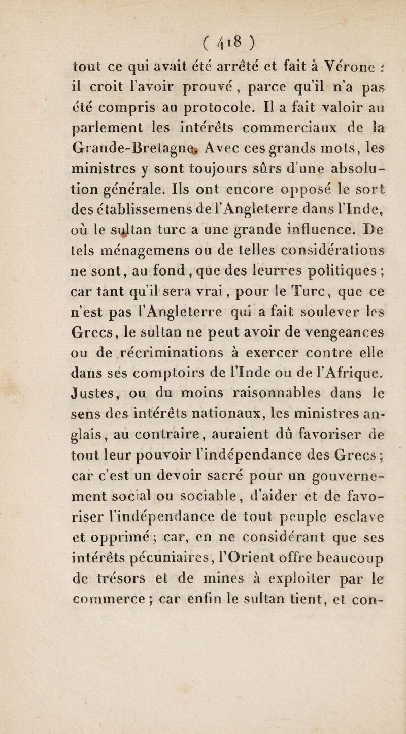 ( 4'8 ) tout ce qui avait été arrêté et fait à Vérone t il croit l’avoir prouvé , parce qu’il n’a pas été compris au protocole. Il a fait valoir au parlement les intérêts commerciaux de la Grande-Bretagne^ Avec ces grands mots, les ministres y sont toujours sûrs d’une absolu¬ tion générale. Ils ont encore opposé le sort des établissemens de l’Angleterre dans l’Inde, où le sultan turc a une grande influence. De tels ménagemens ou de telles considérations ne sont, au fond , que des leurres politiques ; car tant qu’il sera vrai, pour le Turc, que ce n’est pas l’Angleterre qui a fait soulever les Grecs, le sultan ne peut avoir de vengeances ou de récriminations à exercer contre elle dans ses comptoirs de l’Inde ou de l’Afrique. Justes, ou du moins raisonnables dans le sens des intérêts nationaux, les ministres an¬ glais, au contraire, auraient dû favoriser de tout leur pouvoir l’indépendance des Grecs ; car c’est un devoir sacré pour un gouverne¬ ment social ou sociable, d’aider et de favo¬ riser l’indépendance de tout peuple esclave et opprimé; car, en ne considérant que ses intérêts pécuniaires, l’Orient offre beaucoup de trésors et de mines à exploiter par le commerce j car enfin le sultan tient, et con-