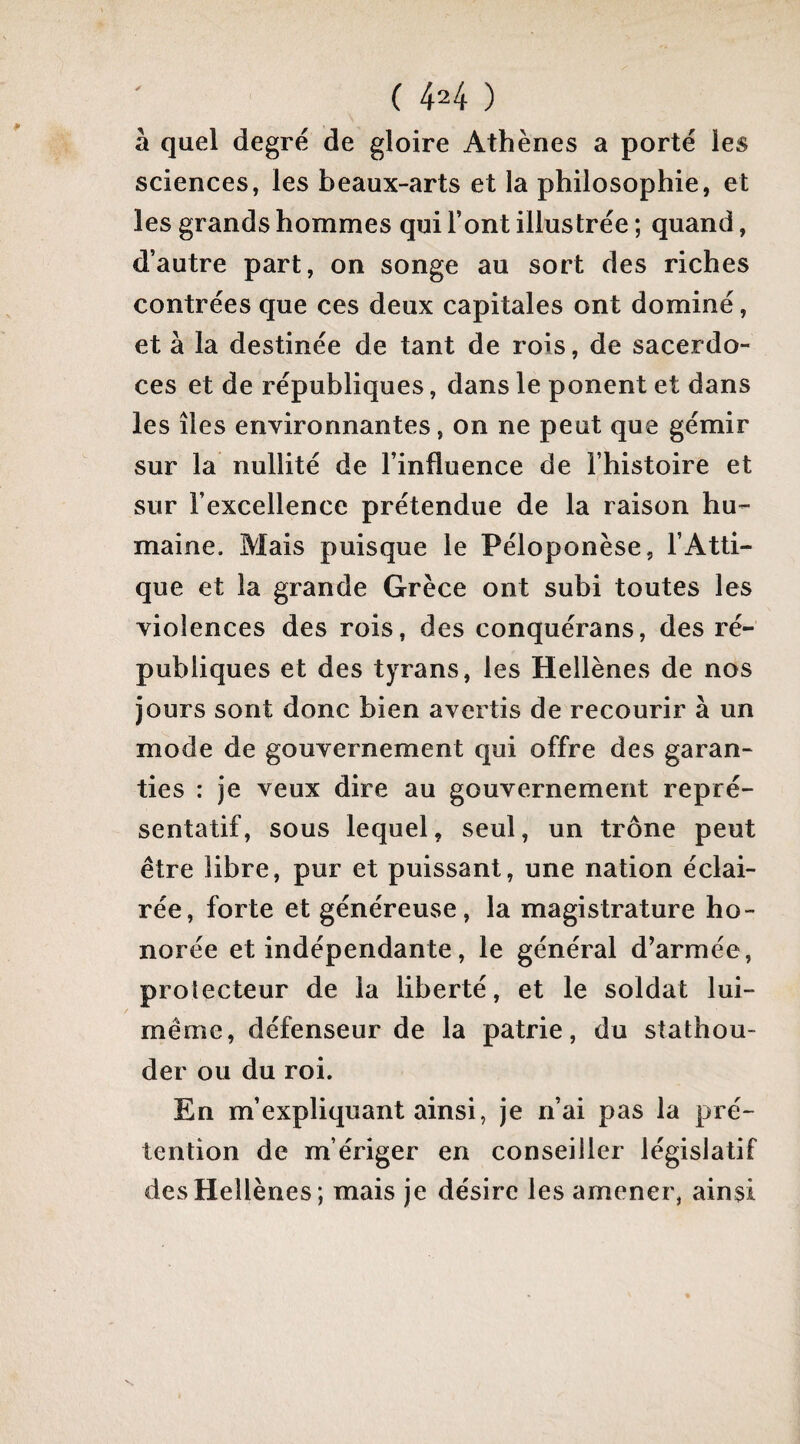 ( 44 ) à quel degré de gloire Athènes a porté les sciences, les beaux-arts et la philosophie, et les grands hommes qui l’ont illustrée ; quand, d’autre part, on songe au sort des riches contrées que ces deux capitales ont dominé, et à la destinée de tant de rois, de sacerdo¬ ces et de républiques, dans le ponent et dans les îles environnantes, on ne peut que gémir sur la nullité de l’influence de l’histoire et sur l’excellence prétendue de la raison hu¬ maine. Mais puisque le Péloponèse, l’Atti- que et la grande Grèce ont subi toutes les violences des rois, des conquérans, des ré¬ publiques et des tyrans, les Hellènes de nos jours sont donc bien avertis de recourir à un mode de gouvernement qui offre des garan¬ ties : je veux dire au gouvernement repré¬ sentatif, sous lequel, seul, un trône peut être libre, pur et puissant, une nation éclai¬ rée, forte et généreuse, la magistrature ho¬ norée et indépendante, le général d^armée, protecteur de la liberté, et le soldat lui- même, défenseur de la patrie, du stathou- der ou du roi. En m’expliquant ainsi, je n’ai pas la pré¬ tention de m’ériger en conseiller législatif des Hellènes; mais je désire les amener, ainsi