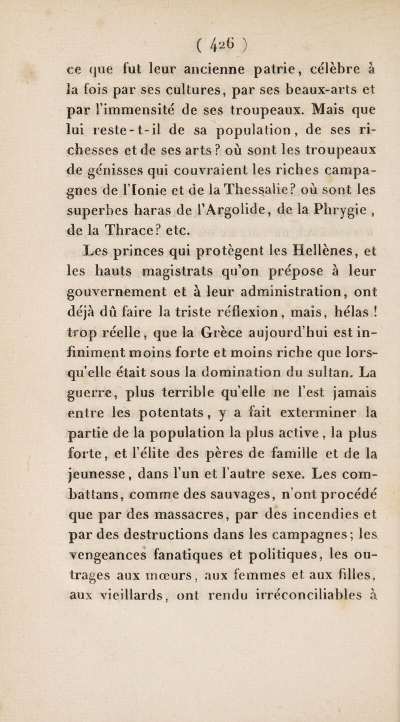 ( 4^6 ) ce que fut leur ancienne patrie, célèbre à la fois par ses cultures, par ses beaux-arts et par l’immensité de ses troupeaux. Mais que lui reste-t-il de sa population, de ses ri¬ chesses et de ses arts ? où sont les troupeaux de génisses qui couvraient les riches campa¬ gnes de rionie et de laThessalie? où sont les superbes haras de TArgolide, de la Phrygie , de la Thrace? etc. Les princes qui protègent les Hellènes, et les hauts magistrats qu’on prépose à leur gouvernement et à leur administration, ont déjà dû faire la triste réflexion, mais, hélas ! trop réelle, que la Grèce aujourd’hui est in¬ finiment moins forte et moins riche que lors¬ qu’elle était sous la domination du sultan. La guerre, plus terrible quelle ne l’est jamais entre les potentats, y a fait exterminer la partie de la population la plus active, la plus forte, et l’élite des pères de famille et de la jeunesse, dans l’un et l’autre sexe. Les com- battans, comme des sauvages, n’ont procédé que par des massacres, par des incendies et par des destructions dans les campagnes; les vengeances fanatiques et politiques, les ou¬ trages aux mœurs, aux femmes et aux filles, aux vieillards, ont rendu irréconciliables à
