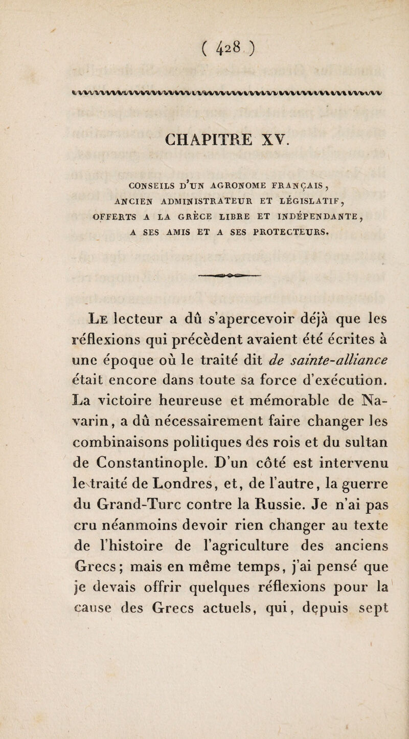 WVWVW«/W WVVW WV t/V4/VW‘VWk/W WV w^/vw W\ %/W\/W CHAPITRE XV. CONSEILS d’un agronome FRANÇAIS, ANCIEN ADMINISTRATEUR ET LEGISLATIF, OFFERTS A LA GRECE LIBRE ET INDÉPENDANTE, A SES AMIS ET A SES PROTECTEURS. Le lecteur a dû s’apercevoir déjà que les réflexions qui précèdent avaient été écrites à une époque où le traité dit de sainte-alliance était encore dans toute sa force d’exécution. La victoire heureuse et mémorable de Na¬ varin, a dû nécessairement faire changer les combinaisons politiques des rois et du sultan de Constantinople. D’un côté est intervenu ie traité de Londres, et, de l’autre, la guerre du Grand-Turc contre la Russie. Je n’ai pas cru néanmoins devoir rien changer au texte de l’histoire de l’agriculture des anciens Grecs; mais en même temps, j’ai pensé que je devais offrir quelques réflexions pour la' cause des Grecs actuels, qui, depuis sept