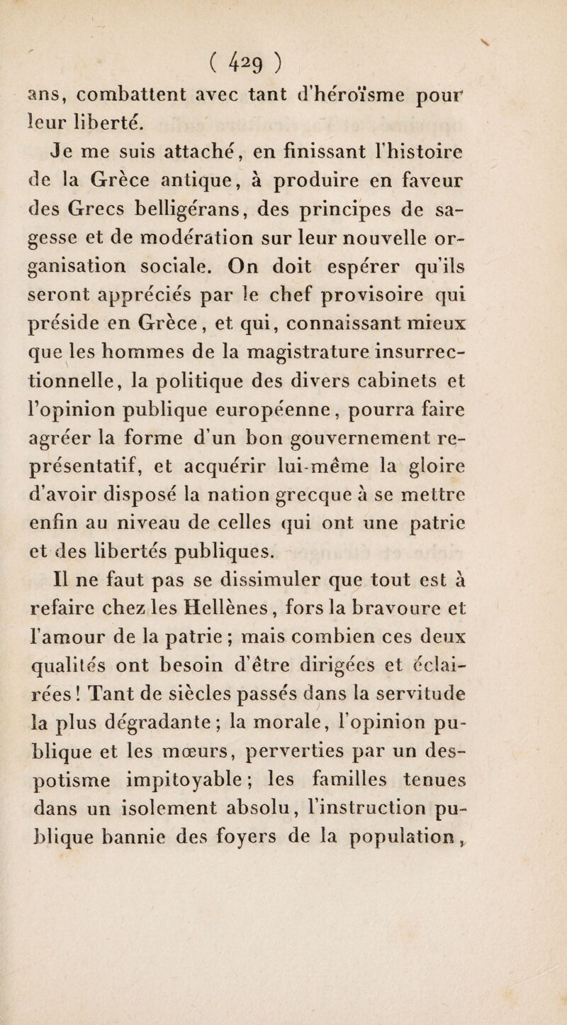 ans, combattent avec tant d’héroïsme pour leur liberté. Je me suis attaché, en finissant l’histoire de la Grèce antique, à produire en faveur des Grecs belligérans, des principes de sa¬ gesse et de modération sur leur nouvelle or¬ ganisation sociale. On doit espérer qu’ils seront appréciés par le chef provisoire qui préside en Grèce, et qui, connaissant mieux que les hommes de la magistrature insurrec¬ tionnelle, la politique des divers cabinets et l’opinion publique européenne, pourra faire agréer la forme d’un bon gouvernement re¬ présentatif, et acquérir lui-méme la gloire d’avoir disposé la nation grecque à se mettre enfin au niveau de celles qui ont une patrie et des libertés publiques. Il ne faut pas se dissimuler que tout est à refaire chez les Hellènes, fors la bravoure et famour de la patrie ; mais combien ces deux qualités ont besoin d’être dirigées et éclai¬ rées ! Tant de siècles passés dans la servitude la plus dégradante; la morale, l’opinion pu¬ blique et les mœurs, perverties par un des¬ potisme impitoyable ; les familles tenues dans un isolement absolu, finstruction pu¬ blique bannie des foyers de la population,