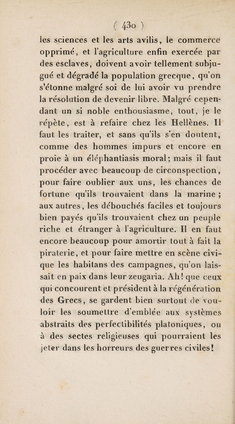 ( 4^0 ) les sciences et les arts avilis, le commerce opprimé, et Fagriculture enfin exercée par des esclaves, doivent avoir tellement subju¬ gué et dégradé la population grecque, qu’on s’étonne malgré soi de lui avoir vu prendre la résolution de devenir libre. Malgré cepen¬ dant un si noble enthousiasme, tout, je le répète, est à refaire chez lés Hellènes. Ib faut les traiter, et sans qu’ils s’en doutent, comme des hommes impurs et encore en proie à un élépbantiasis moral; mais il faut procéder avec beaucoup de circonspection, pour faire oublier aux uns, les chances de fortune qu’ils trouvaient dans la marine ; aux autres, les débouchés faciles et toujours bien payés qu’ils trouvaient chez un peuple riche et étranger à l’agriculture. Il en faut encore beaucoup pour amortir tout à fait la piraterie, et pour faire mettre en scène civi¬ que les habitans des campagnes, qu’on lais¬ sait en paix dans leur zeugaria. Ah! que ceux qui concourent et président à la régénération des Grecs, se gardent bien surtout de vou¬ loir les soumettre d’emblée aux systèmes abstraits des perfectibilités platoniques, ou à des sectes religieuses qui pourraient les jeter dans les horreurs des guerres civiles!