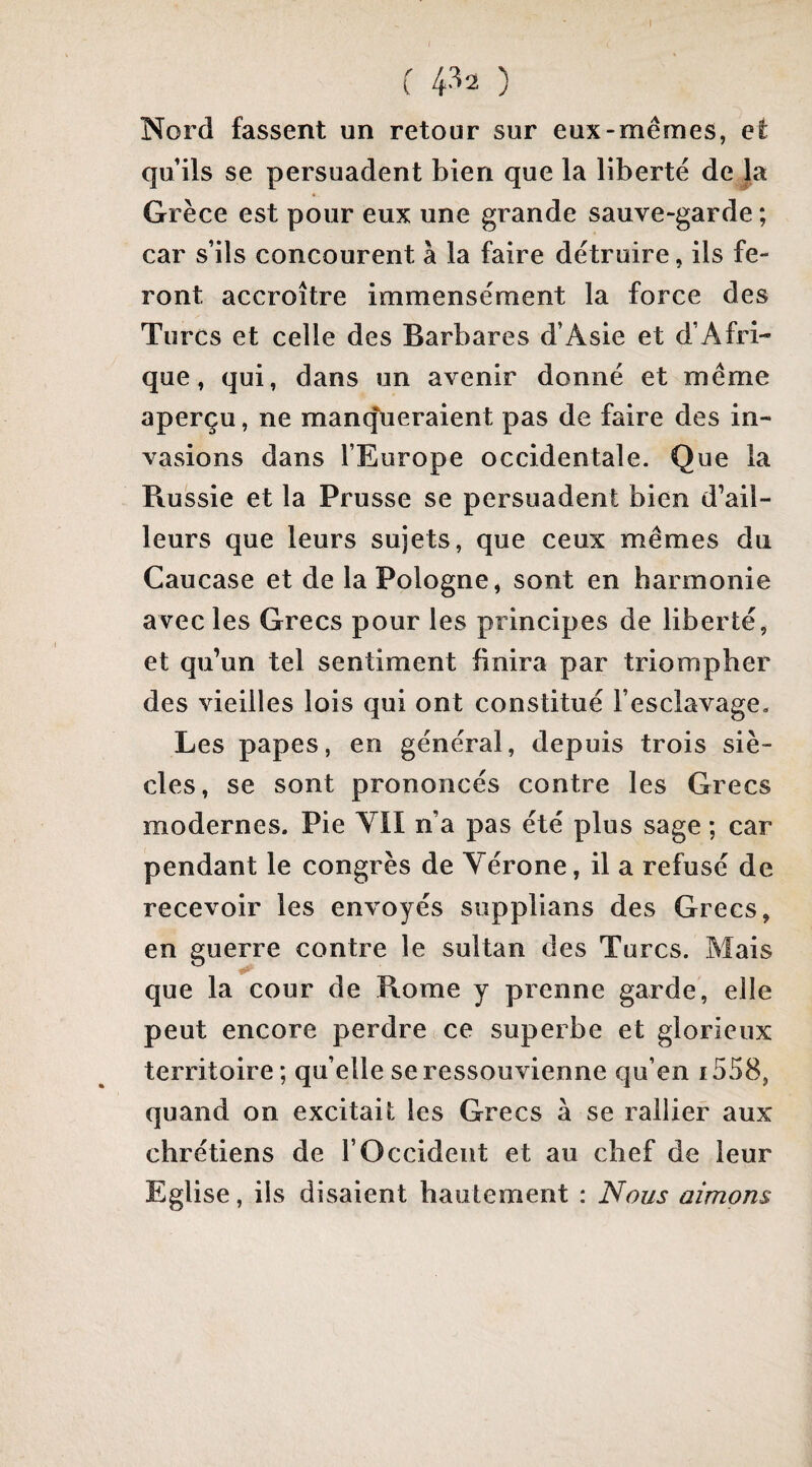 I r 4^2 ) Nord fassent un retour sur eux-mêmes, et qu’ils se persuadent bien que la liberté de la Grèce est pour eux une grande sauve-garde ; car s’ils concourent à la faire détruire, ils fe¬ ront accroître immensément la force des Turcs et celle des Barbares d’Asie et d’Afri¬ que, qui, dans un avenir donné et même aperçu, ne mantjueraient pas de faire des in¬ vasions dans l’Europe occidentale. Que la Russie et la Prusse se persuadent bien d’ail¬ leurs que leurs sujets, que ceux mêmes du Caucase et de la Pologne, sont en harmonie avec les Grecs pour les principes de liberté, et qu’un tel sentiment finira par triompher des vieilles lois qui ont constitué l’esclavage. Les papes, en général, depuis trois siè¬ cles, se sont prononcés contre les Grecs modernes. Pie VII n’a pas été plus sage ; car pendant le congrès de Vérone, il a refusé de recevoir les envoyés supplians des Grecs, en guerre contre le sultan des Turcs. Mais que la cour de Rome y prenne garde, elle peut encore perdre ce superbe et glorieux territoire ; qu’elle se ressouvienne qu’en i558, quand on excitait les Grecs à se rallier aux chrétiens de l’Occident et au chef de leur Eglise, ils disaient hautement : Nous aimons