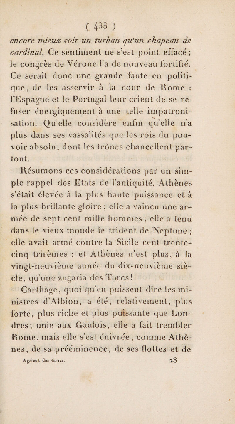 encore mieux çoir un turban qu'un chapeau de cardinal. Ce sentiment ne s’est point effacé ; le congrès de Vérone l’a de nouveau fortifié. Ce serait donc une grande faute en politi¬ que, de les asservir à la cour de Rome : l’Espagne et le Portugal leur crient de se re¬ fuser énergiquement à une telle impatroni¬ sation. Qu’elle considère enfin quelle n’a plus dans ses vassalités que les rois du pou¬ voir absolu, dont les trônes ch-ancellent par¬ tout. Résumons ces considérations par un sim¬ ple rappel des Etats de l’antiquité. Athènes s’était élevée à la plus haute puissance et à la plus brillante gloire ; elle a vaincu une ar¬ mée de sept cent mille hommes ; elle a tenu dans le vieux monde le trident de Neptune ; elle avait armé contre la Sicile cent trente- cinq trirèmes : et Athènes n’est plus, à la vingt-neuvième année du dix-neuvième siè¬ cle, qu’une zugaria des Turcs! Carthage, quoi qu’en puissent dire les mi¬ nistres d’Albion, a été, relativement, plus forte, plus riche et plus puissante que Lon¬ dres; unie aux Gaulois, elle a fait trembler Rome, mais elle s’est énivrée, comme Athè¬ nes, de sa prééminence, de ses flottes et de Agricul. des Grecs. 0,8