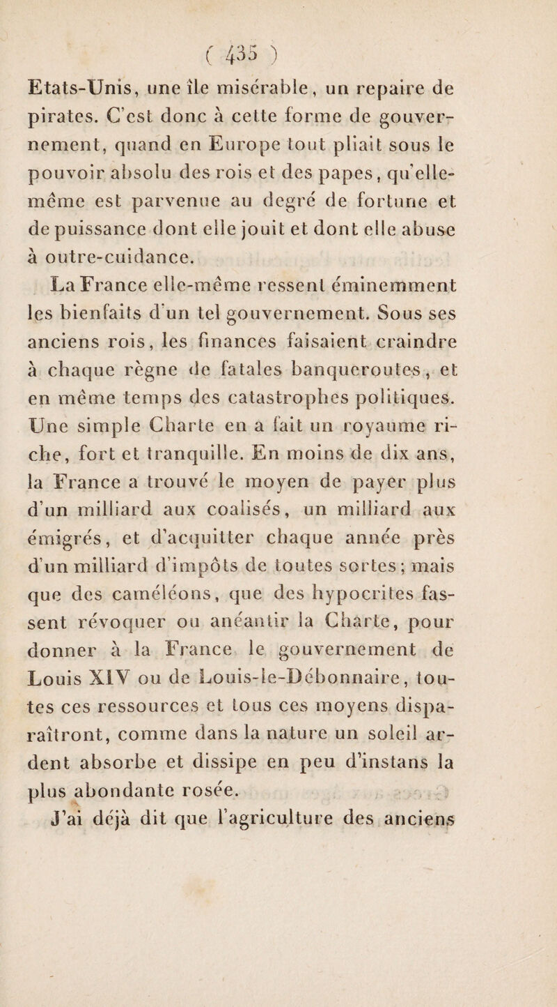 Etats-Unis, une île misérable, un repaire de pirates. C’est donc à cette forme de gouver¬ nement, quand en Europe tout pliait sous le pouvoir absolu des rois et des papes, qu elle- même est parvenue au degré de fortune et de puissance dont elle jouit et dont elle abuse à outre-cuidance. La France elle-même ressent éminemment les bienfaits d un tel gouvernement. Sous ses anciens rois, les finances faisaient craindre à chaque règne <le fatales banqueroutes, et en même temps des catastrophes politiques. Une simple Charte en a fait un royaume ri¬ che, fort et tranquille. En moins de dix ans, la France a trouvé le moyen de payer plus d’un milliard aux coalisés, un milliard aux émigrés, et d’acquitter chaque année près d’un milliard d’impôts de toutes sortes; mais que des caméléons, que des hypocrites fas¬ sent révoquer ou anéantir la Charte, pour donner à la France le gouvernement de Louis XiV ou de Louis-le-Débonnaire, tou¬ tes ces ressources et tous ces moyens dispa¬ raîtront, comme dans la nature un soleil ar¬ dent absorbe et dissipe en peu d’instans la plus abondante rosée. J’ai déjà dit que l’agriculture des anciens